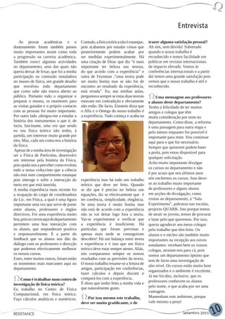 Entrevista

   As provas académicas e o                Contudo, a física teórica não é estanque,   trazer alguma satisfação pessoal?
doutoramento foram também passos           pois acabamos por estudar coisas que        Ah sim, sem dúvida! Sobretudo
muito importantes assim como toda          posteriormente podem acabar por             quando o nosso trabalho é
a progressão na carreira académica.        ser medidas experimentalmente. Há           reconhecido e temos facilidade em
Também exerci algumas actividades          uma citação de Dirac que diz “é mais        publicar em revistas internacionais
no departamento, uma das quais não         importante ter beleza nas teorias,          de impacto elevado. Vamos às
queria deixar de frisar, que foi a minha   do que acordo com a experiência” e          conferências internacionais e a partir
participação na comissão instaladora       outra de Feynman ,“uma teoria pode          daí temos uma grande satisfação pois
no museu de física, um grande desafio      ser muito bonita mas se não for de          vemos que o nosso trabalho é útil e
que envolveu todo departamento             encontro ao resultado da experiência,       reconhecido.
que como sabe não estava aberto ao         está errada”. Eu, nas minhas aulas,
público. Portanto todo o organizar e       perguntava sempre se estas duas teorias          Uma mensagem aos professores
preparar o museu, os monitores para        estavam em contradição e obviamente         e alunos deste departamento?
as visitas guiadas e o próprio contacto    não estão. De facto, Einstein dizia que     Tenho a felicidade de ter muitos
com as pessoas foi muito importante.       o Alfa e o Omega do nosso trabalho é        amigos e colegas que têm
Por outro lado ,obrigou-me a estudar a     a experiência. Tudo começa e acaba na       muita consideração por mim no
história dos instrumentos o que é, de                                                  departamento. Como disse, a reforma
facto, fascinante, uma vez que sendo                                                   é uma passagem para outra etapa e
eu sou física teórica não tenho, à                                                     pelo menos enquanto for possível é
partida, um interesse muito grande por                                                 importante para mim. Vou continuar
eles. Mas, cada um conta-nos a história                                                aqui para o que for necessário.
da física.                                                                             Sempre que quiserem podem bater
Apesar de a minha área de investigação
                                                                                       a porta, pois estou disponível para
ser a Física de Partículas, desenvolvi
                                                                                       qualquer solicitação.
um interesse pela história da Física,
                                                                                       Acho muito importante divulgar
pois ajuda-nos a perceber como evoluiu
                                                                                       os cursos no departamento e não
tudo a nossa volta,visto que a ciência
não está num compartimento estanque                                                    é por acaso que nos últimos anos
pois interage e sofre a interacção do      experiência mas há todo um trabalho         nós enchemos os cursos. Isso deve-
meio em que está inserida.                 teórico que deve ser feito. Quando          se ao trabalho muito importante
A minha experiência mais recente foi       se diz que é preciso ter beleza nas         de professores e alguns alunos
a ocupação do cargo de coordenadora        equações, diz se efectivamente que é        em acções de divulgação, como
da Lic. em Física, a qual é uma figura     ter coerência, simplicidade, elegância.     visitas ao departamento, à “Sala
importante uma vez que serve de ponte      Se uma teoria é muito bonita mas            Experimenta”, palestras nas escolas,
entre alunos, professores e órgãos         não está de acordo com a experiência        projecto QUARK. Isto porque temos
directivos. Foi uma experiência muito      não se vai deitar logo fora a teoria.       de atrair os jovens, temos de procurar
boa, pois os cursos aqui do departamento   Vai-se experimentar e verificar que         e lutar pelo que queremos. Por isso,
permitem uma boa interacção com            a experiência é insuficiente. Há            queria agradecer aos meus colegas
os alunos, que responderam positiva        partículas que foram previstas e            pelo trabalho que têm feito. Os
e responsavelmente. É a partir do          apenas mais tarde se conseguiram            alunos e o núcleo são também muito
feedback que os alunos nos dão do          descobrir! Há um balanço entre teoria       importantes na recepção aos novos
diálogo com os professores e direcção      e experiência e é isso que um físico        estudantes: recebam bem os vossos
que podemos efectivamente melhorar         teórico deve estar sempre atento. Aliás,    colegas, atraiam-nos para cá, pois
os nossos cursos.                          nós comparamos sempre os nossos             somos um departamento óptimo que
Estes, entre muitos outros, foram então    resultados com as previsões da teoria.      tem de facto uma investigação de
os momentos mais marcantes aqui no         O nosso trabalho resume-se a leitura de
                                                                                       alto nível. Os cursos estão muito bem
departamento.                              artigos, participação em conferências,
                                                                                       organizados e o ambiente é excelente.
                                           fazer cálculos e depois discutir e
                                                                                       Já me foi dito, inclusive, que os
    Como é trabalhar num centro de         compará-los com a experiência.
                                           É disso que tenho feito a minha vida e      professores conhecem os alunos
investigação de física teórica?                                                        pelo nome, o que acaba por ser uma
Eu trabalho no Centro de Física            que naturalmente gosto.
                                                                                       vantagem.
Computacional, em física teórica.
                                              Por isso mesmo este trabalho,            Mantenham este ambiente, porque
Faço cálculos analíticos e numéricos.
                                           deve ser muito gratificante, e de           vale mesmo a pena!

RESISTANCE                                                                                                  Setembro 2011       10
 