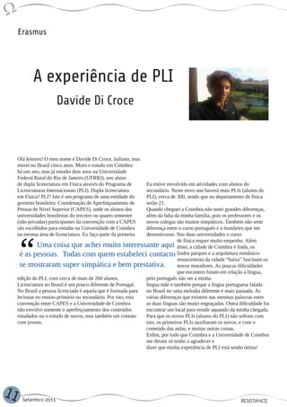 Erasmus




            A experiência de PLI
                       Davide Di Croce



     Olá leitores! O meu nome é Davide Di Croce, italiano, mas
     morei no Brasil cinco anos. Moro e estudo em Coimbra
     há um ano, mas já estudei dois anos na Universidade
     Federal Rural do Rio de Janeiro (UFRRJ), sou aluno
     de dupla licenciatura em Física através do Programa de    Eu estive envolvido em atividades com alunos do
     Licenciaturas Internacionais (PLI). Dupla licenciatura    secundário. Neste novo ano haverá mais PLIs (alunos do
     em Física? PLI? Isto é um programa de uma entidade do     PLI), cerca de 300, sendo que no departamento de física
     governo brasileiro: Coordenação de Aperfeiçoamento de     serão 21.
     Pessoa de Nível Superior (CAPES), onde os alunos das      Quando cheguei a Coimbra não notei grandes diferenças,
     universidades brasileiras do terceiro ou quarto semestre  além da falta da minha família, pois os professores e os
     (não privadas) participantes da convenção com a CAPES     novos colegas são muitos simpáticos. Também não senti
     são escolhidos para estudar na Universidade de Coimbra    diferença entre o curso português e o brasileiro que me
     na mesma área de licenciatura. Eu faço parte da primeira  desmotivasse. Nas duas universidades o curso
                                                                               de física requer muito empenho. Além
               Uma coisa que achei muito interessante aqui disto, a cidade de Coimbra é linda, os
      é as pessoas. Todas com quem estabeleci contacto lindos parques e a arquitetura românico-
                                                                               renascentista da cidade “baixa” fascinam os
      se mostraram super simpática e bem prestativa.                           novos moradores. As poucas dificuldades
                                                                               que encontrei foram em relação à língua,
     edição do PLI, com cerca de mais de 260 alunos.           pelo português não ser a minha
     Licenciatura no Brasil é um pouco diferente de Portugal.  língua mãe e também porque a língua portuguesa falada
     No Brasil a pessoa licenciada é aquela que é formada para no Brasil ter uma melodia diferente e mais pausada. As
     lecionar no ensino primário ou secundário. Por isto, esta várias diferenças que existem nas mesmas palavras entre
     convenção entre CAPES e a Universidade de Coimbra         as duas línguas são muito engraçadas. Outra dificuldade foi
     não envolve somente o aperfeiçoamento dos conteúdos       encontrar um local para residir aquando da minha chegada.
     estudados ou o estudo de novos, mas também um contato     Para que os novos PLIs (alunos do PLI) não sofram com
     com jovens.                                               isto, os primeiros PLIs auxiliaram os novos, e com o
                                                               conteúdo das aulas, e muitas outras coisas.
                                                               Enfim, por tudo que Coimbra e a Universidade de Coimbra
                                                               me deram só tenho a agradecer e
                                                               dizer que minha experiência de PLI está sendo ótima!




11     Setembro 2011                                                                                        RESISTANCE
 