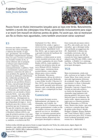 A gamer (re)view
     texto_Bruno Galhardo




     Poucos foram os títulos interessantes lançados para as lojas este Verão. Naturalmente,
     também o mundo dos videojogos tirou férias, aproveitando inclusivamente para viajar
     e se reunir (em massa!) em diversos pontos do globo. Foi assim que, não só mostraram
     aos fãs os títulos mais aguardados, como também anunciaram várias surpresas!


     E3                                   Uncharted 3 (1 Nov 2011).
                                          Admirável foi, ainda, e agora a
                                                                                Este evento dá um maior relevo
                                                                                aos PCs, não sendo, por isso, de
     Ocorreu em Junho o evento            níveis técnicos, o jogo de primeira   estranhar que o destaque tenha
     favorito dos vários developers       pessoa militar, Battlefield 3 (25     sido atribuído ao juggernaut do
     e editoras do mundo. É aqui          Out 2011), que se espera que leve     PC: Battlefield 3. Dentro das
     que, geralmente, são reveladas       a geração corrente de hardware de     novidades estiveram, não só
     novidades completamente inéditas.    PCs a novos limites!                  a redução de preço em 50€ da
     Uma vez que o evento é realizado     Também a evidenciarem-se neste        consola da Sony (agora poderás
     nos Estados Unidos (LA), as          evento mundial estiveram, não só      adquirir uma PS3 por 250€), como
     várias editoras não se poupam        o trailer e gameplay do novo Tomb     também, o Diablo 3 e o mmorpg
     a esforços para impressionar,        Raider (2012), como também o          Star Wars: The Old Republic como
     tanto a imprensa, como,              anúncio em primeira mão de um         principais destaques.
     consequentemente, o público. Todo    novo Hitman (2012). Inúmeros
     o investimento é pouco para tentar   outros jogos constaram deste          TGS
     aumentar o interesse de todos os     acontecimento, como alguns
     seus produtos.Na agenda do evento    demos para a nova consola             Mais recentemente, ainda este
     estavam as habituais conferências    da Nintendo. Não posso,               mês, realizou-se no Japão o Tokyo
     das conhecidas produtoras de         evidentemente, deixar de referir o    Game Show. Este conta com um
     consolas: A Microsoft, bastante      demo apresentado pela Bethesda:       mercado ligeiramente diferente
     focada no seu periférico Kinect;     o novo Elder Scrolls 5 Skyrim (11     do ocidental. Aqui, a Microsoft é
     A Sony, cujo principal destaque      Nov 2011), um role playing game       inexistente e o show é dominado
     foi o anúncio do preço da nova       open world, passado num universo      por empresas como a Sony,
     consola portátil VITA (250€);        fantasia, que, sem dúvida, promete    Nintendo, Capcom e Square-Enix.
     e a Nintendo, que mostrou pela       arrasar com a competição no final     Focado no mercado asiático,
     primeira vez ao mundo a futura       deste ano!                            os títulos de destaque foram os
     consola WiiU, com uma tablet                                               chamados jrpg (japanese role
     como comando. Para além das          Gamescom                              playing games), um pouco mais
     conferências, distinguiram-se,                                             obscuros para os ocidentais. De
     ainda, os stands de cada empresa,    Este evento Europeu ocorre,           realce estão alguns anúncios de
     que dispunham de jogos e novo        habitualmente, em Agosto, na          jogos para as consolas portáteis
     hardware para dar a testar a cada    Alemanha, em Colónia. Ao              3DS da Nintendo e a VITA da
     jornalista que por lá passasse.      contrário da E3, o Gamescom está      Sony. Dentro dos títulos que estão
     No que diz respeito aos jogos, os    aberto gratuitamente a todos os fãs   a merecer a atenção deste lado
     que mais impressionaram foram        ou simples curiosos que queiram       do globo estão Asura’s Wrath,
     o Bioshock infinite (2012), um       apreciar ao vivo as novidades.        Dragon’s Dogma, Binary Domain
     jogo de primeira pessoa, com uma     Aqui, os visitantes passam pelos      and Final Fantasy XIII-2, títulos
     história imersiva e que acabou por   vários stands e experimentam os       estes previstos para 2012. O único
     ser considerado o jogo do evento,    diversos demos disponíveis dos        título ocidental premiado neste
     e, também, o exclusivo da PS3        principais developers e editoras.     evento foi o Battlefield 3


     Embora tenha referido que poucos foram os jogos lançados este Verão, há, ainda assim, alguns dignos de
     menção, e que valerá a pena experimentares:
     Bastion (PC, XBOX 360), Catherine (XBOX 360, PS3), Deus Ex 3: Human Revolution (PC, XBOX 360, PS3),
     Gears of War 3 (XBOX 360)
17     Setembro 2011                                                                                  RESISTANCE
 