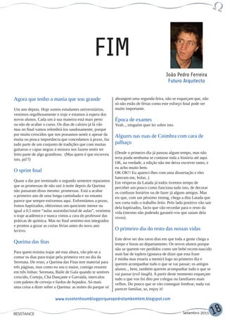 FIM
                                                                                               João Pedro Ferreira
                                                                                                Futuro Arquitecto


Agora que tenho a mania que sou grande                          abrangem uma segunda-feira, não se esqueçam que, não
                                                                só não estão de férias como este esforço final pode ser
Um ano depois. Hoje somos estudantes universitários,            muito importante.
vestimos orgulhosamente o traje e estamos à espera dos
novos alunos. Cada um à sua maneira está mais perto             Época de exames
ou não de acabar o curso. Os dias de caloiro já lá vão          Yeah.., ninguém quer ler sobre isto.
mas no final vamos relembrá-los saudosamente, porque
por muito crescidos que nos possamos sentir e apesar da         Algures nas ruas de Coimbra com cara de
muita ou pouca importância que concedamos à praxe, faz
tudo parte de um conjunto de tradições que com muitas           palhaço
guitarras e capas negras à mistura nos fazem sentir ter
feito parte de algo grandioso. (Mas quem é que escreveu         (Desde o primeiro dia já passou algum tempo, mas não
isto, pá!?)                                                     teria piada nenhuma se contasse toda a história até aqui.
                                                                OK, na verdade, a edição não me deixa escrever tanto, e
                                                                eu acho muito bem.
O sprint final                                                  OK OK!! Eu apareci-lhes com uma dissertação e eles
                                                                bateram-me, bolas..)
Quase a dar por terminado o segundo semestre reparamos          Em vésperas da Latada já todos tivemos tempo de
que as promessas de não sair à noite depois da Queima           perceber um pouco como funciona tudo isto, de decorar
não passaram disso mesmo: promessas. Está a acabar              os confusos horários ou de fazer já alguns amigos. Mas
o primeiro ano de uma longa caminhada e no entanto              eis que, com um péssimo timing, chega a dita Latada que
parece que sempre estivemos aqui. Enfrentámos a praxe,          nos corta todo o trabalho feito. Pelo lado positivo vão sair
fomos baptizados, obtivemos um quociente menor ou               dela baptizados, facto que vão recordar para o resto da
igual a 0,5 entre “aulas assistidas/total de aulas”, vestimos   vida (mesmo não podendo garantir-vos que saiam dela
o traje académico e nunca vimos a cara do professor das         vivos).
práticas de química. Mas no final sentimo-nos integrados
e prontos a gozar as curtas férias antes do novo ano
lectivo.                                                        O primeiro dia do resto das nossas vidas
                                                                Este deve ser dos raros dias em que toda a gente chega a
Queima das fitas                                                tempo e horas ao departamento. Os novos alunos porque
                                                                não se querem ver perdidos como um bebé recem-nascido
Para quem resistiu trajar até esta altura, vão pôr-se a         num bar de topless (gostava de dizer que esta frase
contar os dias para trajar pela primeira vez no dia da          é minha mas estaria a mentir) logo no primeiro dia e
Serenata. De resto, a Queima das Fitas tem material para        querem acompanhar tudo o que se vai passar; os antigos
três páginas, mas como eu sou o maior, consigo resumir          alunos.., bem, também querem acompanhar tudo o que se
em três linhas: Serenata, Baile de Gala quando te sentires      vai passar (evil laugh). A partir deste momento esqueçam
crescido, Cortejo, Chá Dançante e Garraida, intercalos          tudo o que vos foi dito por colegas ou familiares mais
com paletes de cerveja e fardos de hepadox. Só mais             velhos. Do pouco que se vão conseguir lembrar, nada vai
uma coisa a dizer sobre a Queima: as noites do parque só        parecer familiar, so, enjoy it!

                          www.eusotenhoumblogporqueopedrotambemtem.blogspot.com


RESISTANCE                                                                                                Setembro 2011        18
 