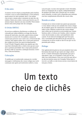 O dia antes                                                  caixa de spam. Lá está o tão esperado e-mail: felicidade,
                                                                  alívio ou resignação são as opções. Independentemente
     A maioria vem de véspera acompanhados pelas famílias         de qualquer que tenha sido a emoção que vos assaltou
     e trazem a casa as costas (Subitamente o vosso primeiro      nesse momento, cá estão vocês, preparados para enfrentar
     quarto parece ter sido assaltado, não?). Uns jantam          esta fase completamente diferente das vossas vidas.
     com os pais e tentam adiar o momento em que eles vão
     embora. Outros já os estão a varrer para fora de casa 10     Roendo as unhas
     minutos depois. Querem um mau conselho? Nem tentem
     dormir nesta noite porque não vão conseguir.                 Corrijam-me se estiver errado mas aposto que passaram
                                                                  o vosso último verão já com saudades dos vossos colegas
     O 34 dos SMTUC                                               de secundário apesar de continuarem a encontrar-se quase
                                                                  todos os dias. Bebiam as palavras dos vossos amigos
     Os serviços académicos distribuiram os milhares de           mais velhos que já entraram na universidade que contam
     colocados por ordem alfabética ao longo dos dias da          histórias sobre a vivência em Coimbra, sobre a maneira
     semana de matrículas, mas toda a gente tentou arranjar       como são lecionadas as aulas e principalmente sobre
     maneira de ir no dia A-B. Foi também a semana da             a praxe. É um misto de nostalgia pelo que ficou para
     correria para procurar casa e neste caso, só houveram dois   trás e curiosidade pela descoberta do que está para vir,
     critérios, pela seginte ordem: ficar o mais perto possível   corrijam-me se estiver errado se não foi isto que vos foi
     dos colegas de escola; ficar perto do departamento.          passando pela cabeça.
     Certo? Errado! Ninguém admite mas aqueles que vêm
     mais bem informados têm o critério extra que por acaso       Prólogo
     até é a primeira prioridade: ficar o mais perto possível
     da Praça onde se concentra a animação nocturna. Certo?       Este aglomerado de palavras tem por propósito fazer uma
     Pois, conta-me histórias..                                   brevíssima descrição do que espera um vulgar caloiro
                                                                  da UC. Contém informações inapropriadas para pais e
     Colocações                                                   educadores, logo, se és estudante e estás para ler isto,
                                                                  olha à tua volta primeiro. Este aviso seria tão mais útil se
     À medida que vai anoitecendo começam já a receber            eu não me tentasse armar em Cristopher Nolan (pois é,
     mensagens e telefonemas dos vossos colegas mas vocês         tive de ir ao imdb..) e não tivesse escrito o texto inteiro de
     continuam num aperto até resolverem conferir a vossa         trás para a frente.




                  Um texto
               cheio de clichês

                             www.eusotenhoumblogporqueopedrotambemtem.blogspot.com
19     Setembro 2011                                                                                             RESISTANCE
 