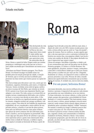Estado excitado




                                                                    Roma
                                                                    texto_Ana Tomé



                                         Não desfazendo da vida     qualquer local elevado acima dos edifícios mais altos, e
                                         Universitária, as férias   depois de subir cerca de 500 e muitas escadas posso com
                                         da Páscoa são uma          toda a certeza afirmar que me senti no “topo do mundo”,
                                         folga muito bem-vinda!     apesar de exausta. Para os católicos, ou para aqueles que
                                         E nada melhor que          não o são mas apreciam a arte e a presença irrefutável da
                                         um destino de sonho        história nos nossos dias, esta pequena cidade é um local a
                                         para aproveitar estes      visitar sem sombra de dúvida. E desculpem desiludir-vos
                                         tão merecidos dias de      mas é improvável que vejam o papa!
     férias, Roma a capital de Itália! Peguei então nas minhas      Cheias de energia e decididas a patrulhar a cidade a pé,
     poupanças e embarquei num avião que me ia levar a              lá nos aventuramos por mais um dia pelas ruas de Roma.
     uma cidade encantada que é literalmente um museu ao ar         Primeira paragem, o Coliseu e o Fórum Romano. Por
     livre!                                                         entre geladarias, pizzarias, turistas e vespas, começámos
      Aterrámos em Roma! Primeira paragem, Two Ducks                a descobrir a maravilhosa cidade que se abria aos nossos
     Hostel. Um Hostel invulgar escondido numa rua                  olhos pronta a acolher-nos por mais um dia. Chegando
     perdida perto da estação principal da cidade, a estação        finalmente ao coliseu, era impossível contar o número de
     de Termini, que se revelou um local acolhedor para             pessoas presentes à sua volta. Pessoas de todo o mundo
     pernoitar nas duas noites que iríamos passar na capital de     admiravam aquele belíssimo monumento que já recebeu
     Itália.                                                        biliões de turistas. É verdade sim, está no meio da cidade,
     Não havia tempo para descansar e por isso, assim que nos
     instalámos, seguimos direitinhas, pelo metro, à Cidade do             Foi um prazer, belíssima Roma!
     Vaticano. Somos recebidas nesta sede da Igreja católica
     ao entrar na praça de São Pedro, que remonta ao século         está muito destruído, mas encerra milhares de anos de
     XVII e possui à sua frente uma imponente Basílica que          história e portanto é impossível não apreciar cada minuto
     adoptou o seu nome. Por toda a praça se avistam fiéis ou       que passemos nas suas redondezas ou no seu interior.
     simples turistas completamente deliciados com a beleza         E já que estávamos, nas nossas cabeças, a voltar atrás no
     do local, e eu estava sem dúvida no meio deles. A fila         tempo, porque não aproveitar a proximidade do Fórum
     para entrar na basílica era significativamente grande, mas     Romano e ir visitá-lo também? São basicamente ruínas,
     no entanto, ninguém arredava pé, porque acreditem, vale        mas tal como o coliseu, possui qualquer coisa de muito
     a pena a espera. Para além de um trabalho de arquitectura      especial, sendo sempre místico passar alguns minutos a
     esplêndido e de ser considerado o maior edifício de seu        deambular pelos corredores daquela “cidade” fantasma.
     período artístico, a basílica é um baú de obras-primas,        No entanto a manhã já ia longa e tínhamos poucos dias
     tanto pelo seu belíssimo interior como pelas estátuas          e muita coisa para ver. No cimo de uma das saídas
     que apesar de serem centenas não são suficientes para          do Fórum é possível avistar a famosa estátua da loba
     tornar a basílica, um local pequeno ou preenchido. Mas         que, segundo a lenda, teria amamentado os lendários
     existe algo que não posso deixar de salientar e que para       fundadores de Roma, Rómulo e Remo. Uma estátua
     mim representa talvez o ponto mais interessante desta          de pequenas proporções, que não deixa de nos levar ao
     minha visita à cidade do Vaticano, a subida à cúpula.          passado, aos dias em que estava estampada nos nossos
     Esta cúpula é avistada no horizonte de Roma a partir de        livros de história!



21     Setembro 2011                                                                                             RESISTANCE
 