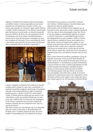 Estado excitado



Algures no fundo de uma longa escadaria encontrámos          de Arquitectura que passou o seu primeiro semestre
um edifício branco e enorme, guardado por um cavalo          em Coimbra, é definitivamente o local de eleição para
montado por um homem de ar corajoso e altivo, em             degustar um saboroso gelado Italiano.
bronze, que suponho ser o homem a quem aquele edifício       Para terminar o dia da melhor forma, dirigimo-nos ao
é erigido, Vittorio Emanuele II. Um edifício caracterizado   local que eu mais ansiava por visitar, a famosa Fontana di
pela sua brancura e preservação, ao contrário da grande      Trevi ou como se diria em português, Fonte dos Trevos.
parte dos edifícios de Roma. As suas proporções são de       É um sítio mágico e especialmente agitado, no entanto
tal ordem que tive de me afastar consideravelmente e         o cenário é fascinante e a sonoridade da água recheia
colocar-me no meio da estrada para conseguir tirar uma       de energia positiva os seus visitantes. Todos os turistas
foto completa do Vittoriano. Fica a curiosidade de visitar   querem honrar a tradição de lançar uma moeda com a
o seu interior numa próxima vez que visite solo Romano.      mão direita, à fonte, na esperança de cumprir os seus
Mas a caminhada tem de continuar e ignorando o               desejos ou de ficar bem na foto. Eu pedi o meu com uma
                                                             moeda de 0,50€ e ainda estou à espera do resultado!
                                                             Não deixou no entanto de ser o ponto alto do meu dia
                                                             poder admirar aquela obra -prima que me fez permanecer
                                                             naquele mesmo sítio, sem palavras, durante mais de uma
                                                             hora.
                                                             Para o nosso último dia em Roma, guardámos a praça de
                                                             Espanha. Esta praça é uma das mais deslumbrantes de
                                                             Roma e trata-se de um ponto de encontro para turistas ou
                                                             mesmo Romanos. A sua belíssima escadaria monumental
                                                             é um local famoso e muito visitado especialmente no mês
                                                             de Maio quando está totalmente enfeitada de flores.
                                                             Roma, no entanto possui ainda uma jóia escondida.
                                                             Um belíssimo parque verde que oferece aos turistas
                                                             uma privilegiada vista sobre toda a cidade. É um local
                                                             harmonioso e óptimo para relaxar mas sobretudo é o local
                                                             ideal para culminar uma viagem a uma cidade que marca
                                                             para sempre quem lá vai. Foi um prazer, belíssima Roma!


cansaço, chegámos ao Panteão. Este edifício construído
na época greco-romana é o único que, actualmente, se
encontra em perfeito estado de conservação. Foi primeiro
utilizado como templo dedicado a todos os deuses do
panteão romano e, desde o século VII, como templo
cristão. É famoso pela sua cúpula que nos mostra o céu
a descoberto, e pela sua estranha fachada que nos leva
a crer que o edifício não é circular mas sim rectangular.
O seu interior é pequeno mas fascinante, rodeado de
estátuas e túmulos que nos transportam mais uma vez
através da história.
Mas todo o turista, por mais fiel que seja à sua demanda
pela arte, merece uma pausa. E não poderíamos sair
de Roma sem ir à melhor gelataria da zona. De nome
Giolitti e recomendada por um estudante de Erasmus




RESISTANCE                                                                                            Setembro 2011       22
 