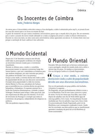 Crónica


                Os Inocentes de Coimbra
                texto_Frederico Borges

Ao entrar para a Universidade a televisão começa a ficar desligada, o rádio é substituído pelos mp3’s, os jornais ficam
em casa dos nossos pais e os livros na estante da fnac.
A partir do momento em que somos estudantes universitários parece que o mundo deixa de girar. De um momento
para o outro o assunto do nosso estudo sobrepõe-se a todas as páginas de jornal e a todos os blocos informativos.
Durante os cinco (ou mais, no meu caso) anos universitários somos ignorantes socráticos. E vivemos bem com isso
porque a satisfação de fazer cadeiras é-nos suficiente.




O Mundo Ocidental
Depois do 11 de Setembro começou uma década
onde todas as preocupações ocidentais em relação
ao terrorismo estavam viradas para o extremismo
                                                             O Mundo Oriental
muçulmano.                                                   Passados 500 anos desde que as heresias acabaram para
Durante os últimos anos, o medo e a xenofobia                o povo português, metade do mundo ainda está a sofrer o
procuraram manter os supostos extremistas longe dos          mesmo tipo de penas. Só mudam os intervenientes.
nossos bairros, e por isso, controlámos as fronteiras para   Em vez da Igreja Católica é o Estado Paquistanês.
que nenhum emigrante, por mais inocente que pareça,
nos pudesse incomodar com a sua presença.                         Graças a esse medo, a extrema
Graças a esse medo, a extrema direita tem vindo a subir
de popularidade devido aos seus discursos nacionalistas.     direita tem vindo a subir de popularidade
Exemplo desta popularidade é a líder da extrema              devido aos seus discursos nacionalistas.
direita Marine Le Pen nos calcanhares de Sarkozy
para as presidências ou a extrema direita nos governos       Em vez de queimados em praça pública são fuzilados.
holandeses e finlandeses. O expoente máximo foi o            A história é a seguinte...
fecho das fronteiras dinamarquesas, violando o espaço        No Paquistão, um país profundamente islâmico existe a
Schengen. Perdemos tanto tempo a olhar para Este, que        Lei da Blasfémia. Esta lei tem como correctivo a pena
nos esquecemos de olhar para nós mesmos. O vil acto          de morte. Foi há uns meses que Asia Bibi, uma cristã,
de terrorismo da Noruega é o exemplo que todos os            depois de trabalhar num dia de Verão bebeu água de
extremistas são perigosos, independentes de religiosos ou    uma taça pública. Erro crasso. As muçulmanas ficaram
políticos.                                                   insultadas por Asia ter poluído a taça com a boca cristã.
Não nos podemos esquecer disto.                              Foi processada pelo Estado Paquistanês, pela Lei da
                                                             Blasfémia e por consequente condenada à morte. Ainda
                                                             não foi executada, mas dois políticos que se manifestaram
                                                             apoiantes à mudança da pena da Lei da Blasfémia já
                                                             foram assassinados.




RESISTANCE                                                                                            Setembro 2011       24
 