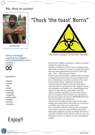 Mãe, afinal sei cozinhar!



                                    “Chuck ‘the toast’ Norris”



         João Domingos




     TEMPO DE PREPARAÇÃO
                                            “NO PHOTO ALLOWED FOR SECURITY REASONS”
     o quarto de hora académico
     CUSTO APROXIMADAMENTE EXACTO
     €1,62025(...)                         Derreter numa frigideira margarina e colocar as salsichas
     CALORIAS                              cortadas em quatro bocados.
                                           Enquanto as salsichas se fazem, barra-se manteiga numa
                                           fatia de pão e começa-se a colocar as camadas de ingredi-
                                           entes que sendo aparentemente inocentes no final origi-
                                           nam… bem… Chuck ‘the toast’ Norris.
                                           Primeiro uma fatia de fiambre, seguido de duas de salame,
     Ingredientes :
                                           na diagonal (muito importante que seja na diagonal!) de-
                                           pois, assumindo que as salsichas já estão prontas coloca-
     -fiambre                              se uma camada destas, seguido por fim do queijo.
     -salame                               Como isto não seria digno do nome de Chuck Norris
     -pão                                  temos que repetir o procedimento numa segunda camada,
     -queijo                               mais manteiga, mais fiambre, mais salame(diagonal, não
     -salsichas                            esquecer!), mais salsichas, mais queijo e mais pão.
     -manteiga                             Agora o momento esperado, já se pode meter na tosta-
     -margarina                            deira. É aconselhável uma tostadeira com aplicações in-
     -batata palha                         dustriais que aguente este tipo de AWESOMENESS (por
     -oregãos                              favor ler esta parte com entusiasmo).
                                           Agora tem que se esperar até que a fatia de cima esteja
     -ketchup
                                           tostada, que o queijo derreta um bocado e já se pode tirar,
     -mostarda
                                           o problema é que ainda não se pode comer.
                                           Para a experiência máxima temos que abrir a camada de
                                           cima da tosta e adicionar uma quantidade razoável de
                                           batata palha seguida de uma boa quantidade de ketchup e
                                           mostarda, e podemos fechar. Barra-se a fatia de cima com
                                           manteiga e coloca-se as verduras, ou seja, uma pitada de

        Enjoy!!                            oregãos.




25     Setembro 2011                                                                    RESISTANCE
 