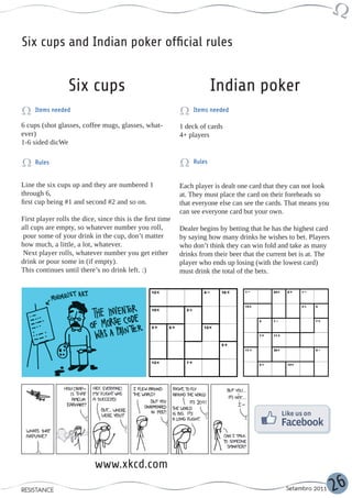 Six cups and Indian poker official rules


                  Six cups                                               Indian poker
     Items needed                                                Items needed

6 cups (shot glasses, coffee mugs, glasses, what-           1 deck of cards
ever)                                                       4+ players
1-6 sided dicWe

     Rules                                                       Rules


Line the six cups up and they are numbered 1                Each player is dealt one card that they can not look
through 6,                                                  at. They must place the card on their foreheads so
first cup being #1 and second #2 and so on.                 that everyone else can see the cards. That means you
                                                            can see everyone card but your own.
First player rolls the dice, since this is the first time
all cups are empty, so whatever number you roll,            Dealer begins by betting that he has the highest card
 pour some of your drink in the cup, don’t matter           by saying how many drinks he wishes to bet. Players
how much, a little, a lot, whatever.                        who don’t think they can win fold and take as many
 Next player rolls, whatever number you get either          drinks from their beer that the current bet is at. The
drink or pour some in (if empty).                           player who ends up losing (with the lowest card)
This continues until there’s no drink left. :)              must drink the total of the bets.




                            www.xkcd.com
RESISTANCE                                                                                        Setembro 2011      26
 