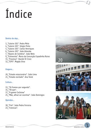 Índice
Dentro do dep...

3_”Caloiro 101”. Pedro Melo
4_”Caloiro 101”. Sérgio Pinto
5_”Caloiro 101”. Carlos Henriques
6_”Caloiro 101”. João Almeida
7_”Depois de Coimbra”. João Neto
9_”Entrevista”. Maria da Conceição Espadinha Ruivo
11_”Erasmus”. Davide Di Croce
12_”ICPS”. Magda Silva                               _20
Viagens...

20_”Estado estacionário”. João Lima
21_”Estado excitado”. Ana Tomé

Cultura...

13_”16 frames por segundo”.
15_”78 rpm”.
                                                     _6
17_”A gamer (re)view”
25_”Mãe, afinal sei cozinhar”. João Domingos

Opiniões...

18_”Fim”. João Pedro Ferreira
23_”Crónicas”.



                                                     _25

RESISTANCE                                                 Setembro 2011   2
 