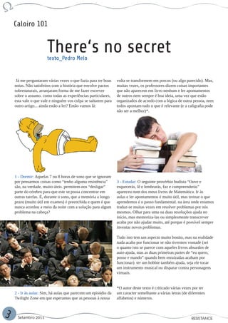 Caloiro 101


                       There‘s no secret
                       texto_Pedro Melo


     Já me perguntaram várias vezes o que fazia para ter boas   volta se transformem em porcos (ou algo parecido). Mas,
    notas. Não satisfeitos com a história que envolve pactos    muitas vezes, os professores dizem coisas importantes
    sobrenaturais, arranjaram forma de me fazer escrever        que não aparecem em livro nenhum e ler apontamentos
    sobre o assunto. como todas as experiências particulares,   de outros nem sempre é boa ideia, uma vez que estão
    esta vale o que vale e ninguém vos culpa se saltarem para   organizados de acordo com a lógica de outra pessoa, nem
    outro artigo... ainda estão a ler? Então vamos lá:          todos apontam tudo o que é relevante (e a caligrafia pode
                                                                não ser a melhor)*.




    1 - Dormir: Aquelas 7 ou 8 horas de sono que se ignoram
    por pensarmos coisas como “tenho alguma resistência”        3 - Estudar: O seguinte provérbio budista “Ouve e
    são, na verdade, muito úteis. permitem-nos “desligar”       esquecerás, lê e lembrarás, faz e compreenderás”
    parte do cérebro para que este se possa concentrar em       apareceu num dos meus livros de Matemática. Ir às
    outras tarefas. É, durante o sono, que a memória a longo    aulas e ler apontamentos é muito útil, mas treinar o que
    prazo (muito útil em exames) é preenchida e quem é que      aprendemos é o passo fundamental. na área onde estamos
    nunca acordou a meio da noite com a solução para algum      traduz-se muitas vezes em resolver problemas por nós
    problema na cabeça?                                         mesmos. Olhar para uma ou duas resoluções ajuda no
                                                                início, mas memoriza-las ou simplesmente transcrever
                                                                acaba por não ajudar muito, até porque é possível sempre
                                                                inventar novos problemas.

                                                                Tudo isto tem um aspecto muito bonito, mas na realidade
                                                                nada acaba por funcionar se não tivermos vontade (sei
                                                                o quanto isto se parece com aqueles livros absurdos de
                                                                auto-ajuda, mas as duas primeiras partes de “eu quero,
                                                                posso e mando” quando bem enraizadas acabam por
                                                                funcionar). ter um hobbie também ajuda, seja ele tocar
                                                                um instrumento musical ou disparar contra personagens
                                                                virtuais.


                                                                *O autor deste texto é criticado várias vezes por ter
    2 - Ir às aulas: Sim, há aulas que parecem um episódio da   um caracter semelhante a várias letras (de diferentes
    Twilight Zone em que esperamos que as pessoas à nossa       alfabetos) e números.



3    Setembro 2011                                                                                          RESISTANCE
 