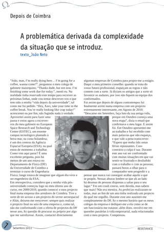 Depois de Coimbra


            A problemática derivada da complexidade
            da situação que se introduz.
            texto_João Neto




    “João, man, I’m really dying here… I’m going for a         algumas empresas de Coimbra para propor-me a estágio.
    coffee, wanna come?”, perguntou o meu colega de            Daqui o meu primeiro conselho: quando se trata do
    gabinete maiorquino; “Thanks dude, but not now. I’m        vosso futuro profissional, esqueçam as regras e não
    finishing some work due for today.”, menti eu. Na          contem com a sorte. Já diziam os antigos que a sorte só
    realidade tinha reservado este tempo para escrever as      favorece os audazes, por isso não fiquem na equipa dos
    próximas linhas, onde vou tentar descrever-vos o que       conformados.
    tem sido a minha “vida depois da universidade”, tal        Foi assim que depois de alguns contratempos fui
    como me foi pedido. “Hey, Xavi, take your time in the      finalmente aceite numa empresa com um projecto
    coffee break. You’re really looking like crap today!”      extremamente interessante, em Agosto de 2010;
    acrescentei eu por fim, não fugindo nada à verdade.        “Descanse em Setembro, faça luto da sua antiga vida,
    Aproveitei assim para fazer uma                                                   porque em Outubro começa uma
    pausa e estou agora a escrever-                                                   nova etapa”, dizia o email que
    vos do meu gabinete no European                                                   confirmava o meu lugar. E assim
    Space Research and Technology                                                     foi. Em Outubro apresentei-me
    Center (ESTEC), um enorme                                                         ao trabalho e fui recebido com
    campus tecnológico plantado à                                                     mais palavras que não esqueço,
    beira mar, na costa holandesa;                                                    e que vale a pena transcrever:
    é um dos centros da Agência                                                       “Espero que tenha tido umas
    Espacial Europeia (ESA), na qual                                                  férias repousantes. Caso
    estou de momento a trabalhar.                                                     contrário a culpa é sua. Durante
    Como vim aqui parar? É uma                                                        este ano vai ser confrontado
    excelente pergunta, pois há                                                       com muitas situações em que vai
    menos de um ano estava no                                                         sentir-se frustrado e desiludido
    Departamento de Física (DF)                                                       com o trabalho e com as pessoas;
    da Universidade de Coimbra a                                                      passará horas a olhar para o
    terminar o curso de Engenharia                                                    computador sem progredir e a
    Física; longe estava de imaginar que algum dia viria a     pensar que nunca vai conseguir acabar aquilo a que
    ser engenheiro da ESA.                                     se propôs. Nessas alturas lembre-se que ali ao lado
    Em retrospectiva, considero que a minha vida pós-          há dezenas de pessoas dispostas a saltar para o seu
    universidade começou logo no meu último ano de             lugar.” Foi um crash course, sem dúvida, mas sabem
    curso, em 2009/2010, quando comecei o meu projecto         que mais? Não era mentira. As profecias realizaram-se
    final numa empresa dos arredores de Coimbra. Tive a        todas, mas ao fim de um ano tinha realizado um projecto
    sorte de ter acesso a um projecto do sector aeroespacial   do qual me orgulho. Durante esse ano ausentei-me
    e Aliás, deixem-me reescrever: sempre quis realizar        completamente do DF, fiz o mesmo horário que os meus
    o projecto final no seio de uma empresa e, como tal,       colegas da empresa e dediquei-me a ela como se de
    não me conformando com a oferta de projectos do DF         um funcionário me tratasse; além disto, envolvi-me em
    nesse ano, fiz questão de procurar eu próprio por algo     questões paralelas à vida empresarial, nada relacionadas
    que me satisfizesse. Assim, contactei directamente         com o meu projecto. Compensou.


7     Setembro 2011                                                                                      RESISTANCE
 