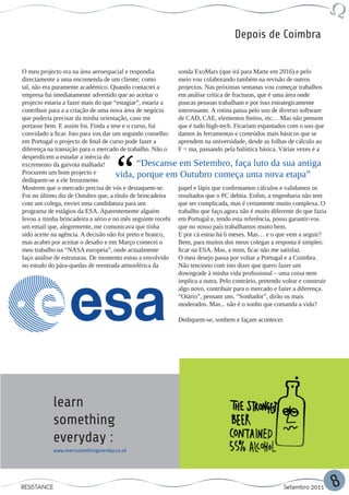 Depois de Coimbra


O meu projecto era na área aeroespacial e respondia        sonda ExoMars (que irá para Marte em 2016) e pelo
directamente a uma encomenda de um cliente; como           meio vou colaborando também na revisão de outros
tal, não era puramente académico. Quando contactei a       projectos. Nas próximas semanas vou começar trabalhos
empresa fui imediatamente advertido que ao aceitar o       em análise crítica de fracturas, que é uma área onde
projecto estaria a fazer mais do que “estagiar”, estaria a poucas pessoas trabalham e por isso estrategicamente
contribuir para a a criação de uma nova área de negócio    interessante. A rotina passa pelo uso de diverso software
que poderia precisar da minha orientação, caso me          de CAD, CAE, elementos finitos, etc… Mas não pensem
portasse bem. E assim foi. Finda a tese e o curso, fui     que é tudo high-tech. Ficariam espantados com o uso que
convidado a ficar. Isto para vos dar um segundo conselho: damos às ferramentas e conteúdos mais básicos que se
em Portugal o projecto de final de curso pode fazer a      aprendem na universidade, desde as folhas de cálculo ao
diferença na transição para o mercado de trabalho. Não o   F = ma, passando pela balística básica. Várias vezes é a
desperdicem a estudar a inércia do
excremento da gaivota malhada!                “Descanse em Setembro, faça luto da sua antiga
Procurem um bom projecto e            vida, porque em Outubro começa uma nova etapa”
dediquem-se a ele ferozmente.
Mostrem que o mercado precisa de vós e destaquem-se.       papel e lápis que confirmamos cálculos e validamos os
Foi no último dia de Outubro que, a título de brincadeira  resultados que o PC debita. Enfim, a engenharia não tem
com um colega, enviei uma candidatura para um              que ser complicada, mas é certamente muito complexa. O
programa de estágios da ESA. Aparentemente alguém          trabalho que faço agora não é muito diferente do que fazia
levou a minha brincadeira a sério e no mês seguinte recebi em Portugal e, tendo esta referência, posso garantir-vos
um email que, alegremente, me comunicava que tinha         que no nosso país trabalhamos muito bem.
sido aceite na agência. A decisão não foi preto e branco,  E por cá estou há 6 meses. Mas… e o que vem a seguir?
mas acabei por aceitar o desafio e em Março comecei o      Bem, para muitos dos meus colegas a resposta é simples:
meu trabalho na “NASA europeia”, onde actualmente          ficar na ESA. Mas, a mim, ficar não me satisfaz.
faço análise de estruturas. De momento estou a envolvido O meu desejo passa por voltar a Portugal e a Coimbra.
no estudo do pára-quedas de reentrada atmosférica da       Não tenciono com isto dizer que quero fazer um
                                                           downgrade à minha vida profissional – uma coisa nem
                                                           implica a outra. Pelo contrário, pretendo voltar e construir
                                                           algo novo, contribuir para o mercado e fazer a diferença.
                                                           “Otário”, pensam uns. “Sonhador”, dirão os mais
                                                           moderados. Mas... não é o sonho que comanda a vida?

                                                             Dediquem-se, sonhem e façam acontecer.




            learn
            something
            everyday :
            www.learnsomethingeverday.co.uk




RESISTANCE                                                                                            Setembro 2011       8
 