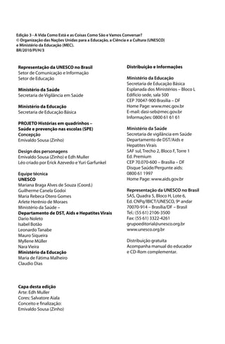 Edição 3 - A Vida Como Está e as Coisas Como São e Vamos Conversar?
© Organização das Nações Unidas para a Educação, a Ciência e a Cultura (UNESCO)
e Ministério da Educação (MEC).
BR/2010/PI/H/3



Representação da UNESCO no Brasil                         Distribuição e Informações
Setor de Comunicação e Informação
Setor de Educação                                         Ministério da Educação
                                                          Secretaria de Educação Básica
Ministério da Saúde                                       Esplanada dos Ministérios – Bloco L
Secretaria de Vigilância em Saúde                         Edifício sede, sala 500
                                                          CEP 70047-900 Brasília – DF
Ministério da Educação                                    Home Page: www.mec.gov.br
Secretaria de Educação Básica                             E-mail: dasi-seb@mec.gov.br
                                                          Informações: 0800 61 61 61
PROJETO Histórias em quadrinhos –
Saúde e prevenção nas escolas (SPE)                       Ministério da Saúde
Concepção                                                 Secretaria de vigilância em Saúde
Emivaldo Sousa (Zinho)                                    Departamento de DST/Aids e
                                                          Hepatites Virais
Design dos personagens                                    SAF sul, Trecho 2, Bloco F, Torre 1
Emivaldo Sousa (Zinho) e Edh Muller                       Ed. Premium
Léo criado por Erick Azevedo e Yuri Garfunkel             CEP 70.070-600 – Brasília – DF
                                                          Disque Saúde/Pergunte aids:
Equipe técnica                                            0800 61 1997
UNESCO                                                    Home Page: www.aids.gov.br
Mariana Braga Alves de Souza (Coord.)
Guilherme Canela Godoi                                    Representação da UNESCO no Brasil
Maria Rebeca Otero Gomes                                  SAS, Quadra 5, Bloco H, Lote 6,
Arlete Herênio de Moraes                                  Ed. CNPq/IBICT/UNESCO, 9º andar
Ministério da Saúde –                                     70070-914 – Brasília/DF – Brasil
Departamento de DST, Aids e Hepatites Virais              Tel.: (55 61) 2106-3500
Dario Noleto                                              Fax: (55 61) 3322-4261
Isabel Botão                                              grupoeditorial@unesco.org.br
Leonardo Tanabe                                           www.unesco.org.br
Mauro Siqueira
Myllene Müller                                            Distribuição gratuita
Nara Vieira                                               Acompanha manual do educador
Ministério da Educação                                    e CD-Rom complementar.
Maria de Fátima Malheiro
Claudio Dias



Capa desta edição
Arte: Edh Muller
Cores: Salvatore Aiala
Conceito e finalização:
Emivaldo Sousa (Zinho)
 