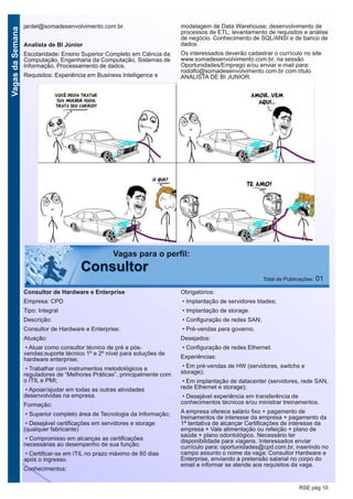VagasdaSemana
RSE pág 10
jardel@somadesenvolvimento.com.br.
Analista de BI Júnior
Escolaridade: Ensino Superior Completo em Ciência da
Computação, Engenharia da Computação, Sistemas de
Informação, Processamento de dados.
Requisitos: Experiência em Business Intelligence e
modelagem de Data Warehouse; desenvolvimento de
processos de ETL; levantamento de requisitos e análise
de negócio. Conhecimento de SQL/ANSI e de banco de
dados.
Os interessados deverão cadastrar o currículo no site
www.somadesenvolvimento.com.br, na sessão
Oportunidades/Emprego e/ou enviar e-mail para:
rodolfo@somadesenvolvimento.com.br com título
ANALISTA DE BI JUNIOR.
Vagas para o perfil:
CCoonnssuullttoorr Total de Publicações: 01
Consultor de Hardware e Enterprise
Empresa: CPD
Tipo: Integral
Descrição:
Consultor de Hardware e Enterprise:
Atuação:
• Atuar como consultor técnico de pré e pós-
vendas;suporte técnico 1º e 2º nível para soluções de
hardware enterprise;
• Trabalhar com instrumentos metodológicos e
reguladores de “Melhores Práticas”, principalmente com
o ITIL e PMI;
• Apoiar/ajudar em todas as outras atividades
desenvolvidas na empresa.
Formação:
• Superior completo área de Tecnologia da Informação;
• Desejável certificações em servidores e storage
(qualquer fabricante)
• Compromisso em alcanças as certificações
necessárias ao desempenho de sua função;
• Certificar-se em ITIL no prazo máximo de 60 dias
após o ingresso.
Conhecimentos:
Obrigatórios:
• Implantação de servidores blades;
• Implantação de storage.
• Configuração de redes SAN;
• Pré-vendas para governo.
Desejados:
• Configuração de redes Ethernet.
Experiências:
• Em pré-vendas de HW (servidores, switchs e
storage);
• Em implantação de datacenter (servidores, rede SAN,
rede Ethernet e storage);
• Desejável experiência em transferência de
conhecimentos técnicos e/ou ministrar treinamentos.
A empresa oferece salário fixo + pagamento de
treinamentos de interesse da empresa + pagamento da
1ª tentativa de alcançar Certificações de interesse da
empresa + Vale alimentação ou refeição + plano de
saúde + plano odontológico. Necessário ter
disponibilidade para viagens. Interessados enviar
currículo para: oportunidades@cpd.com.br, inserindo no
campo assunto o nome da vaga: Consultor Hardware e
Enterprise, enviando a pretensão salarial no corpo do
email e informar se atende aos requisitos da vaga.
 