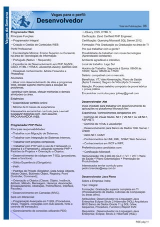 VagasdaSemana
RSE pág 11
Programador Web
Principais Funções:
• Programador Integral
• Criação e Gestão de Conteúdos WEB
Perfil Profissional:
• Escolaridade Mínima: Ensino Superior ou Cursando
na área de Tecnologias de Informação
• Português (Nativo • Requerido)
• Experiência de Desenvolvimento em PHP, MySQL,
CSS3, HTML / HTML5, Javascript,JQuery, padrões web
• Desejável conhecimento Adobe Fireworks e
Photoshop
Atividades
• Atuar com desenvolvimento de sites e programas
Web, prestar suporte interno para a solução de
problemas,
contribuir com ideias, efetuar melhorias e demais
atividades da área.
Exigências
• Disponibilizar portfólio online
• Minimo de 6 meses de experiência
Interessados encaminhar currículo para o e-mail:
tivagas2014@gmail.com com assunto
PROGRAMADOR WEB.
Programador PHP Pleno
Principais responsabilidades:
• Trabalhar com Migração de Sistemas;
• Trabalhar com Integração de Sistemas Internos;
• Trabalhar com projetos complexos;
• Trabalhar com PHP sem o uso de Framework (o
sistema é o Framework), utilizando somente PHP +
Padrões de Projetos + Orientação a Objetos;
• Desenvolvimento de códigos em T-SQL (procedures,
views e functions).
• Sólida Experiência (Obrigatório)
• PHP;
• Padrões de Projeto (Singleton, Data Acess Objects,
Values Object, Business Object, Registtry, Front
Controller, Command);
• Orientação a Objetos (Classe, Objeto, Instância,
Atributo, Método, Mensagem, Herança, Associação,
Encapsulamento, Abstração, Polimorfismo, Interface,
Pacotes);
• Desenvolvimento em Camadas (MVC).
Será um diferencial:
• Programação Avançada em T-SQL (Procedures,
Views, Triggers, consuljtas com Sub-selects, hints e
controle de transação);
• Gerenciamento de conexões utilizando PDO;
• JQuery, CSS, HTML 5;
Certficação: Zend Certfield PHP Engineer;
Certificação: Querying Microsoft SQL Server 2012.
Formação: Pós Graduação ou Graduação na área de TI
Por que trabalhar com a gente?
Possibilidade de trabalhar com novas tecnologias
(Aprendizado constante);
Ambiente agradável e interativo.
Local de trabalho: Lago Sul
Horário de Trabalho: Segunda à Quinta: 08h00 às
18h00; Sexta: 08h00 às 17h00
Salário: compatível com o mercado.
Benefícios: VT, Vale Alimentação, Plano de Saúde
(Após 3 meses), Seguro de Vida (Após 3 meses)
Atenção: Processo seletivo composto de prova teórica
+ prova prática.
Encaminhar currículos para: jolivep@gmail.com
Desenvolvedor .Net
Inicio imediato para trabalhar em desenvolvimento de
aplicações na plataforma Microsoft.Net
Experiência / conhecimentos obrigatórios em:
• Domínio do Visual Studio. NET ( VB.NET ou C#.NET,
ASP.NET)
• Domínio de HTML e JavaScript
• Desenvolvimento para Banco de Dados: SQL Server /
Oracle
• ADO.NET, COM+
• Conhecimentos de UML,XML, SOAP, Web Services
• Conhecimentos em WCF e WPF;
Preferência para candidatos com:
• Certificação Microsoft
Remuneração: R$ 3.000,00 (CLT) + VT + VR + Plano
de Saúde + Plano Odontológico + Premiação de
Produtividade
Interessados enviar currículo para
pedro.brandao@way.com.br
Desenvolvedor Java Pleno
Sobre a Empresa: Indra
Tipo: Integral
Formação: Graduação superior completa em TI
(Processamento de Dados, Ciências da Computação
ou áreas afins).
Atribuições: Desenvolvedor na Linguagem Java
Enterprise Eclipse Struts 2 Hibernate (HQL) Arquitetura
MVC Banco de Dados Oracle 11 g SQL (View,
Sequence, Procedure, Function) iReport SVN
Requisitos: Desenvolvedor na Linguagem Java
Enterprise; Eclipse; Struts 2; Hibernate (HQL);
Vagas para o perfil:
DDeesseennvvoollvveeddoorr Total de Publicações: 06
 