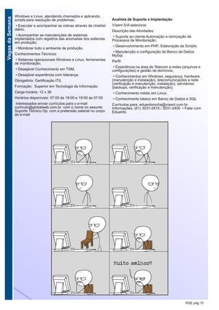 VagasdaSemana
RSE pág 15
Windows e Linux, atendendo chamados e aplicando
scripts para resolução de problemas;
• Executar e acompanhar as rotinas através de cheklist
diário;
• Acompanhar as manutenções de sistemas
implantados com registros das anomalias dos sistemas
em produção;
• Monitorar todo o ambiente de produção.
Conhecimentos Técnicos:
• Sistemas operacionais Windows e Linux, ferramentas
de monitoração;
• Desejável Conhecimento em TSM;
• Desejável experiência com liderança.
Obrigatório: Certificação ITIL
Formação: Superior em Tecnologia da Informação.
Carga horária: 12 x 36
Horários disponíveis: 07:00 às 19:00 e 19:00 às 07:00
Interessados enviar currículos para o e-mail
curriculo@globalweb.com.br com o nome no assunto
Suporte Técnico Op. com a pretensão salarial no corpo
do e-mail
Analista de Suporte e Implantação
Vísent S/A seleciona:
Descrição das Atividades:
• Suporte ao cliente Automação e otimização de
Processos de Monitoração;
• Desenvolvimento em PHP; Elaboração de Scripts;
• Manutenção e configuração de Banco de Dados
MySql.
Perfil:
• Experiência na área de Telecom e redes (arquivos e
configurações) e gestão de domínios;
• Conhecimentos em Windows, segurança, hardware
(manutenção e instalação), telecomunicações e rede
(verificação e manutenção, instalação), servidores
(backups, verificação e manutenção);
• Conhecimento médio em Linux;
• Conhecimento básico em Banco de Dados e SQL
Currículos para: eduardorocha@visent.com.br
Informações: (61) 3031-2415 / 3031-2400 • Falar com
Eduardo.
 