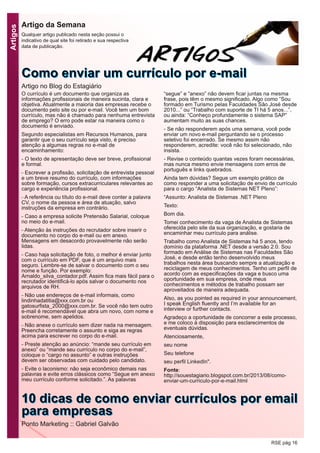 Artigos
RSE pág 16
Artigo da Semana
Qualquer artigo publicado nesta seção possui o
indicativo de qual site foi retirado e sua respectiva
data de publicação.
O currículo é um documento que organiza as
informações profissionais de maneira sucinta, clara e
objetiva. Atualmente a maioria das empresas recebe o
documento pelo site ou por e-mail. Você tem um bom
currículo, mas não é chamado para nenhuma entrevista
de emprego? O erro pode estar na maneira como o
documento é enviado.
Segundo especialistas em Recursos Humanos, para
garantir que o seu currículo seja visto, é preciso
atenção a algumas regras no e-mail de
encaminhamento:
- O texto de apresentação deve ser breve, profissional
e formal.
- Escrever a profissão, solicitação de entrevista pessoal
e um breve resumo do currículo, com informações
sobre formação, cursos extracurriculares relevantes ao
cargo e experiência profissional.
- A referência ou título do e-mail deve conter a palavra
CV, o nome da pessoa e área de atuação, salvo
instruções da empresa em contrário.
- Caso a empresa solicite Pretensão Salarial, coloque
no meio do e-mail.
- Atenção às instruções do recrutador sobre inserir o
documento no corpo do e-mail ou em anexo.
Mensagens em desacordo provavelmente não serão
lidas.
- Caso haja solicitação de foto, o melhor é enviar junto
com o currículo em PDF, que é um arquivo mais
seguro. Lembre-se de salvar o documento com o seu
nome e função. Por exemplo:
Arnaldo_silva_contador.pdf. Assim fica mais fácil para o
recrutador identificá-lo após salvar o documento nos
arquivos de RH.
- Não use endereços de e-mail informais, como
lindinhadatitia@xxx.com.br ou
gatosurfista_2000@xxx.com.br. Se você não tem outro
e-mail é recomendável que abra um novo, com nome e
sobrenome, sem apelidos.
- Não anexe o currículo sem dizer nada na mensagem.
Preencha corretamente o assunto e siga as regras
acima para escrever no corpo do e-mail.
- Preste atenção ao anúncio: “mande seu currículo em
anexo” ou “mande seu currículo no corpo do e-mail”,
coloque o “cargo no assunto” e outras instruções
devem ser observadas com cuidado pelo candidato.
- Evite o laconismo: não seja econômico demais nas
palavras e evite erros clássicos como “Segue em anexo
meu currículo conforme solicitado.”. As palavras
“segue” e “anexo” não devem ficar juntas na mesma
frase, pois têm o mesmo significado. Algo como “Sou
formado em Turismo pelas Faculdades São José desde
2010...” ou “Trabalho com suporte de TI há 5 anos...”,
ou ainda: “Conheço profundamente o sistema SAP”
aumentam muito as suas chances.
- Se não responderem após uma semana, você pode
enviar um novo e-mail perguntando se o processo
seletivo foi encerrado. Se mesmo assim não
responderem, acredite: você não foi selecionado, não
insista.
- Revise o conteúdo quantas vezes foram necessárias,
mas nunca mesmo envie mensagens com erros de
português e links quebrados.
Ainda tem dúvidas? Segue um exemplo prático de
como responder a uma solicitação de envio de currículo
para o cargo “Analista de Sistemas NET Pleno”:
“Assunto: Analista de Sistemas .NET Pleno
Texto:
Bom dia.
Tomei conhecimento da vaga de Analista de Sistemas
oferecida pelo site da sua organização, e gostaria de
encaminhar meu currículo para análise.
Trabalho como Analista de Sistemas há 5 anos, tendo
domínio da plataforma .NET desde a versão 2.0. Sou
formado em Análise de Sistemas nas Faculdades São
José, e desde então tenho desenvolvido meus
trabalhos nesta área buscando sempre a atualização e
reciclagem de meus conhecimentos. Tenho um perfil de
acordo com as especificações da vaga e busco uma
oportunidade em sua empresa, onde meus
conhecimentos e métodos de trabalho possam ser
aproveitados de maneira adequada.
Also, as you pointed as required in your announcement,
I speak English fluently and I’m available for an
interview or further contacts.
Agradeço a oportunidade de concorrer a este processo,
e me coloco à disposição para esclarecimentos de
eventuais dúvidas.
Atenciosamente,
seu nome
Seu telefone
seu perfil LinkedIn".
Fonte:
http://souestagiario.blogspot.com.br/2013/08/como-
enviar-um-curriculo-por-e-mail.html
CCoommoo eennvviiaarr uumm ccuurrrrííccuulloo ppoorr ee--mmaaiill
Artigo no Blog do Estagiário
1100 ddiiccaass ddee ccoommoo eennvviiaarr ccuurrrrííccuullooss ppoorr eemmaaiill
ppaarraa eemmpprreessaass
Ponto Marketing :: Gabriel Galvão
 