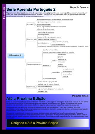 Finalmente
RSE pág 18
OObbrriiggaaddoo ee AAttéé aa PPrróóxxiimmaa EEddiiççããoo
Mapa da Semana
SSéérriiee AApprreennddaa PPoorrttuugguuêêss 22
Mapas mentais são uma poderosa forma de superar o medo da página em branco, procurar padrões, explorar um assunto, vir
acima com idéias verdadeiramente inovadoras, registrar a sua evolução para rastrear em busca de novos conhecimentos e
comunicar seus processos de pensamento para os outros.
Palavras Finais
AAttéé aa PPrróóxxiimmaa EEddiiççããooListar os pecados capitais que os candidatos cometem a uma vaga de emprego é muito fácil, pois vai de não enviar
os dados solicitados (se foi solicitada a pretensão salarial, envie de uma vez e pare de reclamar) até enviar
detalhes não solicitados (não desejo, de forma alguma, saber quantas vezes foi a academia este ano).
Lembre-se que com as novas faculdades de informática, são despejados a cada ano centenas de novos
candidatos a uma vaga. Muitas empresas preferem inclusive ficar com a vaga em aberto a ter que contratar alguém
simplesmente para "tapar um buraco".
Ninguém é insubstituível, ninguém consegue qualquer vaga, pelo salário e benefícios que deseja. A vaga de
trabalhar 20 minutos por dia lendo emails particulares e ganhando 20 mil por mês já foi preenchida. Então pare de
sonhar com os "feijões mágicos" e comece a raciocinar como fará para sair da posição de "Em disponibilidade para
o mercado".
 