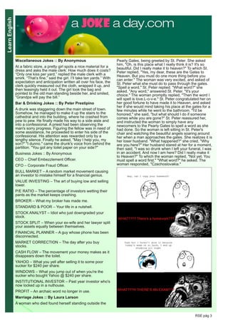 LearnEnglish
RSE pág 3
Miscellaneous Jokes :: By Anonymous
At a fabric store, a pretty girl spots a nice material for a
dress and asks the male clerk: How much does it costs?
“Only one kiss per yard,” replied the male clerk with a
smirk. “That’s fine,” said the girl. I’ll take ten yards.” With
expectation and anticipation written all over his face, the
clerk quickly measured out the cloth, wrapped it up, and
then teasingly held it out. The girl took the bag and
pointed to the old man standing beside her, and smiled,
“Grandpa will pay the bill.”
Bar & Drinking Jokes :: By Peter Prestipino
A drunk was staggering down the main street of town.
Somehow, he managed to make it up the stairs to the
cathedral and into the building, where he crashed from
pew to pew. He finally made his way to a side aisle and
into a confessional. A priest had been observing the
man's sorry progress. Figuring the fellow was in need of
some assistance, he proceeded to enter his side of the
confessional. His attention was rewarded only by a
lengthy silence. Finally he asked, "May I help you, my
son?" "I dunno." came the drunk's voice from behind the
partition. "You got any toilet paper on your side?"
Business Jokes :: By Anonymous
CEO – Chief Embezzlement Officer.
CFO – Corporate Fraud Officer.
BULL MARKET – A random market movement causing
an investor to mistake himself for a financial genius.
VALUE INVESTING – The art of buying low and selling
lower.
P/E RATIO – The percentage of investors wetting their
pants as the market keeps crashing.
BROKER – What my broker has made me.
STANDARD & POOR – Your life in a nutshell.
STOCK ANALYST – Idiot who just downgraded your
stock.
STOCK SPLIT – When your ex-wife and her lawyer split
your assets equally between themselves.
FINANCIAL PLANNER – A guy whose phone has been
disconnected.
MARKET CORRECTION – The day after you buy
stocks.
CASH FLOW – The movement your money makes as it
disappears down the toilet.
YAHOO – What you yell after selling it to some poor
sucker for $240 per share.
WINDOWS – What you jump out of when you're the
sucker who bought Yahoo @ $240 per share.
INSTITUTIONAL INVESTOR – Past year investor who's
now locked up in a nuthouse.
PROFIT – An archaic word no longer in use.
Marriage Jokes :: By Laura Larson
A woman who died found herself standing outside the
Pearly Gates, being greeted by St. Peter. She asked
him, "Oh, is this place what I really think it is? It's so
beautiful. Did I really make it to heaven?" To which St.
Peter replied, "Yes, my dear, these are the Gates to
Heaven. But you must do one more thing before you
can enter." The woman was very excited, and asked of
St. Peter what she must do to pass through the gates.
"Spell a word," St. Peter replied. "What word?" she
asked. "Any word," answered St. Peter. "It's your
choice." The woman promptly replied, "Then the word I
will spell is love.L-o-v-e." St. Peter congratulated her on
her good fortune to have made it to Heaven, and asked
her if she would mind taking his place at the gates for a
few minutes while he went to the bathroom. "I'd be
honored," she said, "but what should I do if someone
comes while you are gone?" St. Peter reassured her,
and instructed the woman to simply have any
newcomers to the Pearly Gates to spell a word as she
had done. So the woman is left sitting in St. Peter's
chair and watching the beautiful angels soaring around
her when a man approaches the gates. She realizes it is
her loser husband. "What happened?" she cried, "Why
are you here?" Her husband stared at her for a moment,
then said, "I was so drunk when I left your funeral, I was
in an accident. And now I am here? Did I really make it
to Heaven?" To which the woman replied, "Not yet. You
must spell a word first." "What word?" he asked. The
woman responded, "Czechoslovakia."
 