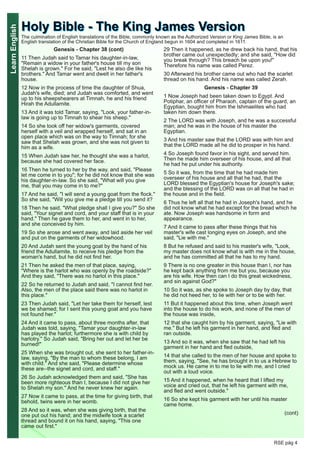 LearnEnglish
RSE pág 4
Genesis - Chapter 38 (cont)
11 Then Judah said to Tamar his daughter-in-law,
"Remain a widow in your father's house till my son
Shelah is grown." For he said, "Lest he also die like his
brothers." And Tamar went and dwelt in her father's
house.
12 Now in the process of time the daughter of Shua,
Judah's wife, died; and Judah was comforted, and went
up to his sheepshearers at Timnah, he and his friend
Hirah the Adullamite.
13 And it was told Tamar, saying, "Look, your father-in-
law is going up to Timnah to shear his sheep."
14 So she took off her widow's garments, covered
herself with a veil and wrapped herself, and sat in an
open place which was on the way to Timnah; for she
saw that Shelah was grown, and she was not given to
him as a wife.
15 When Judah saw her, he thought she was a harlot,
because she had covered her face.
16 Then he turned to her by the way, and said, "Please
let me come in to you"; for he did not know that she was
his daughter-in-law. So she said, "What will you give
me, that you may come in to me?"
17 And he said, "I will send a young goat from the flock."
So she said, "Will you give me a pledge till you send it?
18 Then he said, "What pledge shall I give you?" So she
said, "Your signet and cord, and your staff that is in your
hand." Then he gave them to her, and went in to her,
and she conceived by him.
19 So she arose and went away, and laid aside her veil
and put on the garments of her widowhood.
20 And Judah sent the young goat by the hand of his
friend the Adullamite, to receive his pledge from the
woman's hand, but he did not find her.
21 Then he asked the men of that place, saying,
"Where is the harlot who was openly by the roadside?"
And they said, "There was no harlot in this place."
22 So he returned to Judah and said, "I cannot find her.
Also, the men of the place said there was no harlot in
this place."
23 Then Judah said, "Let her take them for herself, lest
we be shamed; for I sent this young goat and you have
not found her."
24 And it came to pass, about three months after, that
Judah was told, saying, "Tamar your daughter-in-law
has played the harlot; furthermore she is with child by
harlotry." So Judah said, "Bring her out and let her be
burned!"
25 When she was brought out, she sent to her father-in-
law, saying, "By the man to whom these belong, I am
with child." And she said, "Please determine whose
these are--the signet and cord, and staff."
26 So Judah acknowledged them and said, "She has
been more righteous than I, because I did not give her
to Shelah my son." And he never knew her again.
27 Now it came to pass, at the time for giving birth, that
behold, twins were in her womb.
28 And so it was, when she was giving birth, that the
one put out his hand; and the midwife took a scarlet
thread and bound it on his hand, saying, "This one
came out first."
29 Then it happened, as he drew back his hand, that his
brother came out unexpectedly; and she said, "How did
you break through? This breach be upon you!"
Therefore his name was called Perez.
30 Afterward his brother came out who had the scarlet
thread on his hand. And his name was called Zerah.
Genesis - Chapter 39
1 Now Joseph had been taken down to Egypt. And
Potiphar, an officer of Pharaoh, captain of the guard, an
Egyptian, bought him from the Ishmaelites who had
taken him down there.
2 The LORD was with Joseph, and he was a successful
man; and he was in the house of his master the
Egyptian.
3 And his master saw that the LORD was with him and
that the LORD made all he did to prosper in his hand.
4 So Joseph found favor in his sight, and served him.
Then he made him overseer of his house, and all that
he had he put under his authority.
5 So it was, from the time that he had made him
overseer of his house and all that he had, that the
LORD blessed the Egyptian's house for Joseph's sake;
and the blessing of the LORD was on all that he had in
the house and in the field.
6 Thus he left all that he had in Joseph's hand, and he
did not know what he had except for the bread which he
ate. Now Joseph was handsome in form and
appearance.
7 And it came to pass after these things that his
master's wife cast longing eyes on Joseph, and she
said, "Lie with me."
8 But he refused and said to his master's wife, "Look,
my master does not know what is with me in the house,
and he has committed all that he has to my hand.
9 There is no one greater in this house than I, nor has
he kept back anything from me but you, because you
are his wife. How then can I do this great wickedness,
and sin against God?"
10 So it was, as she spoke to Joseph day by day, that
he did not heed her, to lie with her or to be with her.
11 But it happened about this time, when Joseph went
into the house to do his work, and none of the men of
the house was inside,
12 that she caught him by his garment, saying, "Lie with
me." But he left his garment in her hand, and fled and
ran outside.
13 And so it was, when she saw that he had left his
garment in her hand and fled outside,
14 that she called to the men of her house and spoke to
them, saying, "See, he has brought in to us a Hebrew to
mock us. He came in to me to lie with me, and I cried
out with a loud voice.
15 And it happened, when he heard that I lifted my
voice and cried out, that he left his garment with me,
and fled and went outside."
16 So she kept his garment with her until his master
came home.
(cont)
HHoollyy BBiibbllee -- TThhee KKiinngg JJaammeess VVeerrssiioonnThe culmination of English translations of the Bible, commonly known as the Authorized Version or King James Bible, is an
English translation of the Christian Bible for the Church of England begun in 1604 and completed in 1611.
 