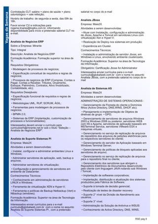 VagasdaSemana
RSE pág 8
Contratação CLT: salário + plano de saúde + plano
odontológico + vale refeição;
Horário de trabalho: de segunda a sexta, das 09h às
18h.
Favor enviar CV e indicações para
rogeria.linares@logiks.com.br, informando
disponibilidade para início e pretensão salarial CLT no
e-mail.
Analista de Negócios ERP
Sobre a Empresa: Mirante
Tipo: Integral
Descrição: Analista de Negócios ERP
Formação Acadêmica: Formação superior na área de
TI.
Requisitos Obrigatórios:
• Modelagem de processos de negócios;
• Especificação conceitual de requisitos e regras de
negócios;
• Processos de negócios de ERP (Compras, Contas a
Pagar, Contas a Receber, Tributos, Orçamento,
Estoque, Patrimônio, Contratos, Ativo Imobilizado,
Contabilidade, etc);
Requisitos Desejáveis:
• Especificação funcional de requisitos e regras de
negócios;
• Metodologias UML, RUP, SCRUM, ÁGIL;
• Ferramentas para modelagem de processos de
negócios;
• BPMN 2.0;
• Sistemas de ERP (Implantação, customização de
processos e funcionalidades);
Interessados devem enviar o currículo para
curriculosrh@mirante.net.br sob o título “Seleção –
Analista de negócios ERP”.
Analista de Suporte Sistemas Pl
Empresa: Mais2X
Atividades a serem desenvolvidas:
• Instalar, configurar e administrar ambientes Linux e
Windows;
• Administrar servidores de aplicação, web, backup e
arquivos;
• Administrar servidores de virtualização;
• Configuração e gerenciamento de servidores em
ambiente de Datacenter.
Conhecimentos Técnicos:
• Conhecimento em administração de servidores
LINUX e Windows;
• Ferramenta de virtualização XEN e Hyper-V;
• Ferramenta e políticas de Backup Netbackup (Vert) e
Ntbackup (windows).
Formação Acadêmica: Superior na área de Tecnologia
da Informação.
Interessados enviar currículos para o e-mail
curriculo@globalweb.com.br com o nome no assunto
Analista de Suporte Sistemas Pl , com a pretensão
salarial no corpo do e-mail
Analista JBoss
Empresa: Mais2X
Atividades a serem desenvolvidas:
• Atuar com Instalação, configuração e administração
de Jboss, Apache e Tomcat em servidores Linux com
virtualização Xen e Hyper-V;
• Realização de Deploy nos sistemas em produção;
• Experiência em Cluster.
Conhecimentos Técnicos:
• Instalação e administração de servidor Jboss, em
Windows e Linux, envolvendo ambiente clusterizado.
Formação Acadêmica: Superior na área de Tecnologia
da Informação .
Obrigatório: Certificação Jboss for Administrator
Interessados enviar currículos para o e-mail
curriculo@globalweb.com.br com o nome no assunto
Analista JBoss, com a pretensão salarial no corpo do e-
mail
Analista de Sistemas AS
Empresa: Mais2X
Atividades a serem desenvolvidas:
ADMINISTRAÇÃO DE SISTEMAS OPERACIONAIS :
• Gerenciamento da Floresta do cliente e Domínios
filhos (Active Directory, DNS,WINS, DHCP, etc);
• Planejamento e implementação de Objetos de
diretivas de grupo • GPO;
• Gerenciamento de servidores de arquivos Windows
2003 e Windows 2008 ou posterior, servidores WEB
com IIS e Apache, servidores de aplicação baseado em
MSTerminal Service, servidores VMware ESX e
máquinas virtuais;
• Gerenciamento no serviço de replicação de arquivos
do repositório dos arquivos de petições eletrônicas para
os respectivos servidores do cliente;
• Gerenciamento do servidor de Aplicação baseado em
Windows Terminal Server;
• Gerenciamento de políticas de bloqueio aplicadas aos
servidores de arquivo;
• Gerenciamento no serviço de replicação de arquivos
para o repositório final no cliente;
• Gerenciamento dos servidores que abrigam o
Repositório Eletrônico de Documentos desenvolvido
pelo cliente com linguagem JAVA rodando sob Windows
/ Tomcat;
• Implantação de softwares corporativos;
• Implantação, distribuição e atualização dos sistemas
produzidos pela Fábrica de Software;
• Suporte à tomada de decisão gerencial;
• Realização de testes de disaster recovery
• Suporte 2° nível da Divisão de Atendimento aos
usuários;
• Suporte 3° nível.
• Administração da Solução de Antivirus e WSUS:
• Conhecimento de Active Directory, DNS, WINS,
 