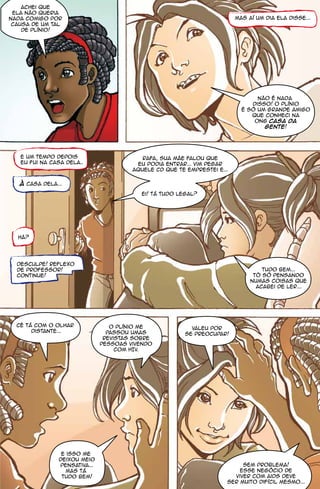 achei que
 ela não queria
nada comigo por                                                          mas aí um dia ela disse...
 causa de um tal
    de plínio!




                                                                                não é nada
                                                                              disso! o plínio
                                                                           é só um grande amigo
                                                                              que conheci na
                                                                               ong casa da
                                                                                  gente!




   e um tempo depois                      rafa, sua mãe falou que
   eu fui na casa dela..                eu podia entrar... vim pegar
                                       aquele CD que te emprestei e...

   à casa dela...
                                          ei! tá tudo legal?




  hã?




  desculpe! reflexo
  de professor!                                                                   tudo bem...
  continue!                                                                    tô só pensando
                                                                              numas coisas que
                                                                                acabei de ler...




  cê tá com o olhar              o plínio me              valeu por
       distante...              passou umas             se preocupar!
                               revistas sobre
                              pessoas vivendo
                                   com HIV.




                e isso me
               deixou meio
               pensativa...                                               sem problema!
                 mas tá                                                  esse negócio de
                tudo bem!                                              viver com aids deve
                                                                     ser muito difícil mesmo...
 