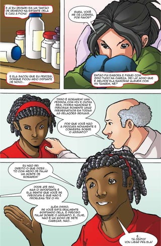 e aí eu reparei em um tantão
de remédio na estante dela                 guga, você
e caiu a ficha!                           me dá licensa,
                                           por favor?




  e ela sacou que eu percebi,                              então fui embora e fiquei com
  porque ficou meio distante                               isso tudo na cabeca. sei lá! acho que
  de novo...                                               é melhor ela namorar alguém com
                                                           hiv também, né?




                                 Isso é bobagem! Uma
                                pessoa com HIV e outra
                                 sem, podem namorar e
                                precisam somente usar
                                preservativos em todas
                                 as relacões sexuais.



                                      por que você não
                                   a procura novamente e
                                       conversa sobre
                                         o assunto?




            eu não sei
      direito o que dizer...
     tô com medo de falar
          um monte de
            bobagem!



                  pode até ser,
               mas o importante é
             ela sentir que você se
              preocupa e que não é
               problema ter o hiv.


                            além disso,
                       se você está realmente
                      gostando dela, é preciso
                   falar sobre o assunto. e, olhe,
                       não é um bicho de sete
                           cabecas, não...




                                                                                      é...
                                                                                  tá certo!
                                                                              vou ligar pra ela!
 