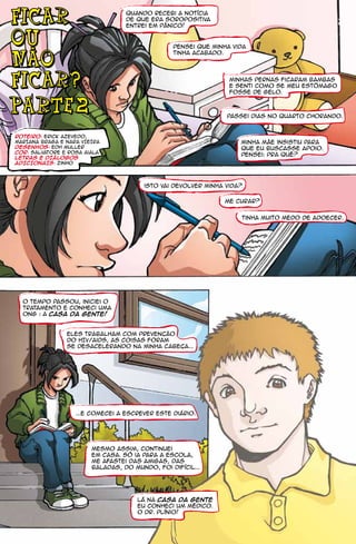 FICAR                             Quando recebi a notícia
                                  de que era soropositiva
                                  entrei em pânico!

OU
  -                                             pensei que minha vida
                                                tinha acabado.
NaO
FICAR?                                                           Minhas pernas ficaram bambas
                                                                 e senti como se meu estômago
                                                                 fosse de gelo.


parte 2                                                         Passei dias no quarto chorando.


roteiro: Erick Azevedo,
mARIANA bRAGA E NARA VIEIRA                                         Minha mãe insistiu para
desenhos: Edh Muller                                                que eu buscasse apoio.
cor: salvatore e rosa aiala
                                                                    Pensei: Pra quê?
letras E DIÁLOGOS
ADICIONAIS: zinho




                                        isto vai devolver minha vida?

                                                               Me curar?


                                                                    Tinha muito medo de adoecer.




  O tempo passou, iniciei o
  tratamento e conheci uma
  ONG : A Casa da Gente!


                eles trabalham com prevencão
                do HIV/aids, as coisas foram
                se desacelerando na minha cabeca...




                   ...e comecei a escrever este diário.




                        Mesmo assim, continuei
                        em casa. Só ia para a escola,
                        me afastei das amigas, das
                        baladas, do mundo, foi difícil...




                                     Lá na Casa da Gente
                                     eu conheci um médico.
                                     o Dr. Plínio!
 