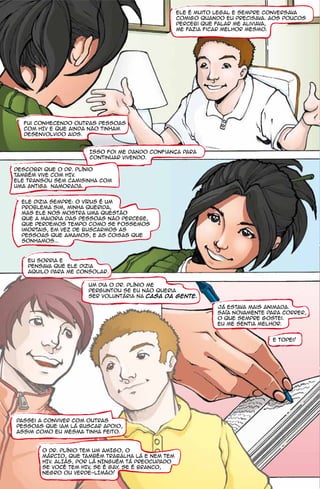 Ele é muito legal e sempre conversava
                                                   comigo quando eu precisava. Aos poucos
                                                   percebi que falar me aliviava,
                                                   me fazia ficar melhor mesmo.




  Fui conhecendo outras pessoas
  com HIV e que ainda não tinham
  desenvolvido aids.


                      Isso foi me dando confianca para
                      continuar vivendo.

descobri que o Dr. Plínio
também vive com HIV.
ele transou sem camisinha com
umA antigA namoradA.


  Ele dizia sempre: O vírus é um
  problema sim, minha querida,
  mas ele nos mostra uma questão
  que a maioria das pessoas não percebe,
  que perdemos tempo como se fossemos
  imortais, em vez de buscarmos as
  pessoas que amamos, e as coisas que
  sonhamos...



    Eu sorria e
    pensava que ele dizia
    aquilo para me consolar.

                      Um dia o Dr. Plínio me
                      perguntou se eu não queria
                      ser voluntária na Casa da Gente.

                                                               Já estava mais animada.
                                                               Saía novamente para correr,
                                                               o que sempre gostei.
                                                               Eu me sentia melhor.


                                                                               e topei!




Passei a conviver com outras
pessoas que iam lá buscar apoio,
assim como eu mesma tinha feito.



        O Dr. Plínio TEM UM AMIGO, O
        MÁRCIO, QUE TAMBÉM TRABALHA LÁ E NEM TEM
        HIV. ALIÁS, POR LÁ NINGUÉM TÁ PREOCUPADO
        SE VOCÊ TEM HIV, SE É GAY SE É BRANCO,
                                 ,
        NEGRO OU VERDE-LIMÃO!
 