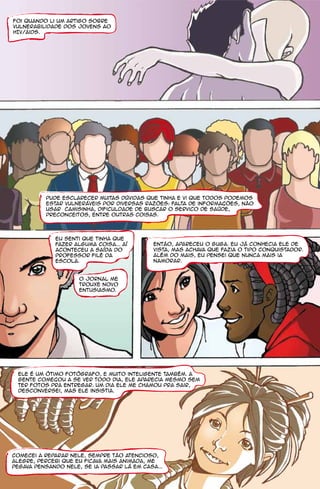Foi quando li um artigo sobre
vulnerabilidade dos jovens ao
HIV/aids.




          pude esclarecer muitas dúvidas que tinha e vi que todos podemos
          estar vulneráveis por diversas razões: falta de informacões, não
          usar camisinha, dificuldade de buscar o servico de saúde,
          preconceitos, entre outras coisas.




             Eu senti que tinha que
             fazer alguma coisa... Aí        Então, apareceu o Guga. Eu já conhecia ele de
             aconteceu a saída do            vista, mas achava que fazia o tipo conquistador.
             professor Filé da               Além do mais, eu pensei que nunca mais ia
             escola.                         namorar.


                     O jornal me
                     trouxe novo
                     entusiasmo.




 Ele é um ótimo fotógrafo, e muito inteligente também. A
 gente comecou a se ver todo dia, ele aparecia mesmo sem
 ter fotos pra entregar. Um dia ele me chamou pra sair,
 desconversei, mas ele insistia.




Comecei a reparar nele, sempre tão atencioso,
alegre, percebi que eu ficava mais animada, me
pegava pensando nele, se ia passar lá em casa...
 