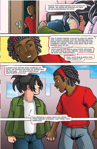 Fomos nos aproximando por causa do
                                           Jornal. Às vezes me buscava em casa
                                           ou me acompanhava de volta.




                                             Com o tempo passei a falar da Casa da Gente,
                                             dos jovens vivendo com HIV percebi que ele
                                             estava bem desconfiado, mas na hora eu não
                                             consegui contar... fiquei com medo dele não
                                             querer mais me ver...

                                             todo mundo diz que eu sou forte, decidida,
                                             e eu acho que eu sou mesmo, mas às vezes,
                                             me bate uma inseguranca...


                                                             bom, acho que é assim com
                                                             todo mundo, né?




Alguns dias depois Guga apareceu de
novo, me chamou pra sair, eu aceitei nem
sei por quê... Foi bom poder falar
abertamente com ele...




                           ele segurou a minha mão e eu deixei...
                           Pode parecer bobagem, mas fiquei toda
                           arrepiada!
 