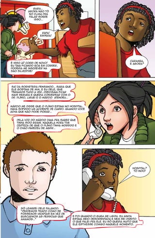 guga...
           agora não tô
            no clima pra
            falar sobre
               isso...




                    rafa!
                   espera!




                                                                                caramba,
é isso aí! corri de novo!                                                       e agora?
eu tava ficando boa em correr,
poderia me inscrever na
são silvestre!




Saí da sorveteria pensando... sabia que
ele gostava de mim, e eu dele, que
tínhamos tudo a ver...Precisava ficar
mais segura e queria conversar com o
Dr. Plínio, liguei e o Márcio atendeu...


Márcio me disse que o Plínio estava no hospital.
Havia sofrido um acidente de carro. quando você
acha que não pode piorar...


    pela voz do márcio dava pra saber que
    tinha sido grave. naquela hora tive
    certeza de que o plínio tinha morrido e
    o chão pareceu se abrir...




                                                                                  hospital?
                                                                                   tô indo!




      só lembrei dele falando:
      “Perdemos tempo como se
      fôssemos imortais em vez de
      buscarmos as pessoas que             e foi quando o guga me ligou. eu ainda
      amamos..."                           estava meio desorientada e nem sei direito
                                           o que falei pra ele. eu só queria muito que
                                           ele estivesse comigo naquele momento.
 