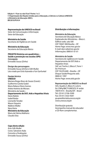 Edição 4 - Ficar ou não Ficar? Partes 1 e 2
© Organização das Nações Unidas para a Educação, a Ciência e a Cultura (UNESCO)
e Ministério da Educação (MEC).
BR/2010/PI/H/4




Representação da UNESCO no Brasil                         Distribuição e Informações
Setor de Comunicação e Informação
Setor de Educação                                         Ministério da Educação
                                                          Secretaria de Educação Básica
Ministério da Saúde                                       Esplanada dos Ministérios – Bloco L
Secretaria de Vigilância em Saúde                         Edifício sede, sala 500
                                                          CEP 70047-900 Brasília – DF
Ministério da Educação                                    Home Page: www.mec.gov.br
Secretaria de Educação Básica                             E-mail: dasi-seb@mec.gov.br
                                                          Informações: 0800 61 61 61
PROJETO Histórias em quadrinhos –
Saúde e prevenção nas escolas (SPE)                       Ministério da Saúde
Concepção                                                 Secretaria de vigilância em Saúde
Emivaldo Sousa (Zinho)                                    Departamento de DST/Aids e
                                                          Hepatites Virais
Design dos personagens                                    SAF sul, Trecho 2, Bloco F, Torre 1
Emivaldo Sousa (Zinho) e Edh Muller                       Ed. Premium
Léo criado por Erick Azevedo e Yuri Garfunkel             CEP 70.070-600 – Brasília – DF
                                                          Disque Saúde/Pergunte aids:
Equipe técnica                                            0800 61 1997
UNESCO                                                    Home Page: www.aids.gov.br
Mariana Braga Alves de Souza (Coord.)
Guilherme Canela Godoi                                    Representação da UNESCO no Brasil
Maria Rebeca Otero Gomes                                  SAS, Quadra 5, Bloco H, Lote 6,
Arlete Herênio de Moraes                                  Ed. CNPq/IBICT/UNESCO, 9º andar
Ministério da Saúde –                                     70070-914 – Brasília/DF – Brasil
Departamento de DST, Aids e Hepatites Virais              Tel.: (55 61) 2106-3500
Dario Noleto                                              Fax: (55 61) 3322-4261
Isabel Botão                                              grupoeditorial@unesco.org.br
Leonardo Tanabe                                           www.unesco.org.br
Mauro Siqueira
Myllene Müller                                            Distribuição gratuita
Nara Vieira                                               Acompanha manual do educador
Ministério da Educação                                    e CD-Rom complementar.
Maria de Fátima Malheiro
Claudio Dias



Capa desta edição
Arte: Edh Muller
Cores: Salvatore Aiala
Conceito e finalização:
Emivaldo Sousa (Zinho)
 