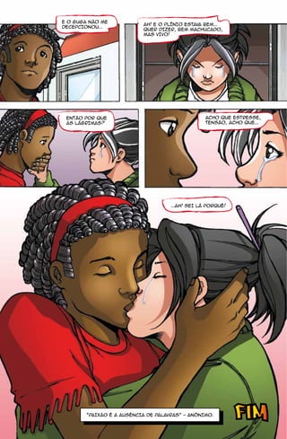 E O GUGA NÃO ME
                           AH! E O PLÍNIO ESTAVA BEM...
DECEPCIONOU...
                           QUER DIZER, BEM MACHUCADO,
                           MAS VIVO!




 ENTÃO POR QUE                                    ACHO QUE ESTRESSE,
 AS LÁGRIMAS?                                     TENSÃO, ACHO QUE...




                                     ...AH! SEI LÁ PORQUÊ!




        “PAIXÃO É A AUSÊNCIA DE PALAVRAS” - ANÔNIMO.
 