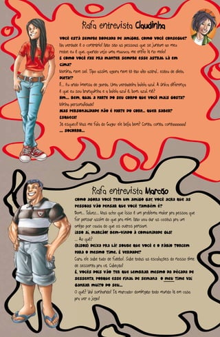 Rafa entrevista Claudinha
V
Você está sempre rodeada de amigos. como você consegue?
Na verdade é o contrário! Não são as pessoas que se juntam ao meu
re eu é que, quando vejo uma muvuca, me enfio lá no meio!
redor,
E como você faz pra manter sempre esse astral lá em
ci
cima?
Me
Menina, nem sei. Tipo assim, agora nem tô tão alto astral.. estou de dieta.
Di
Dieta!?
É. Eu ando imensa de gorda. Uma verdadeira baleia azul. A única diferença
É...
é que eu sou branquinha e a baleia azul é, bom, azul, né?
Hm Bem, qual a parte do seu corpo que você mais gosta?
Hm...
M
Minha personalidade!
M
Mas personalidade não é parte do corp... Quer saber?
Es
Esquece!
Já esqueci! Mas me fala do Guga: ele beija bem? Conta, conta, contaaaaaaa!
... Socorro...




                   Rafa entrevista Marcão
        co
        como agora você tem um amigo gay, você acha que as
        p
        pessoas vão pensar que você também é?
        Bo
        Bom... Talvez... Mas acho que isso é um problema maior pra pessoa que
        fo
        for pensar assim do que pra mim. Não vou dar as costas pra um
        am
        amigo por causa do que os outros pensam.
        Is
        Isso aí, marcão! Bem-vindo à comunidade gls!
        ... Ao quê?
        (r
        (risos) deixa pra lá! Soube que você e o Fábio torcem
        pa
        para o mesmo time. É verdade?
        Ca
        Cara, ele sabe tudo de futebol. Sabe todas as escalações do nosso time
        de sessenta pra cá. Cabeção!
        É, vocês dois vão ter que lembrar mesmo da década de
        s
        sessenta, porque esse final de semana o meu time vai
        g
        ganhar muito do seu...
        O quê? Vai sonhando! Tá marcado: domingão todo mundo lá em casa
        pr
        pra ver o jogo!
 