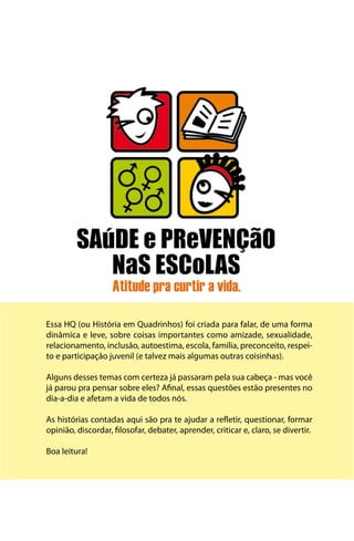 Essa HQ (ou História em Quadrinhos) foi criada para falar, de uma forma
dinâmica e leve, sobre coisas importantes como amizade, sexualidade,
relacionamento, inclusão, autoestima, escola, família, preconceito, respei-
to e participação juvenil (e talvez mais algumas outras coisinhas).

Alguns desses temas com certeza já passaram pela sua cabeça - mas você
já parou pra pensar sobre eles? Afinal, essas questões estão presentes no
dia-a-dia e afetam a vida de todos nós.

As histórias contadas aqui são pra te ajudar a refletir, questionar, formar
opinião, discordar, filosofar, debater, aprender, criticar e, claro, se divertir.

Boa leitura!
 