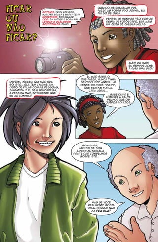 FICAR                roteiro: Erick Azevedo,
                                                              Quando me chamaram pra
                                                              fazer as fotos pro jornal eu
                                                              fui só de onda...
                     mARIANA bRAGA E NARA VIEIRA

OU                   desenhos: Edh Muller
                     cor: salvatore e rosa aiala                    Pensei: as meninas vão gostar

  -                  letras E DIÁLOGOS
                     ADICIONAIS: zinho
                                                                    desta de fotógrafo, era mais
                                                                    um jeito de chegar nelas...

NaO
FICAR?


                                                                                  Além do mais
                                                                                  eu sempre achei
                                                                                  a Rafa uma gata!


                                                      Eu não sabia o
                                                   que fazer, nunca tinha
Depois, percebi que não era                        sentido isto antes... Aí
só isto... Ela tem charme, um                      pensei em você “profi”,
jeito de falar com as pessoas,                       que sempre foi um
simpática, e é, sem brincadeira,                        cara legal...
a pessoa mais inteligente que
                                                                    ...sabe ouvir e
eu já conheci!
                                                                   entende a gente
                                                                    melhor que os
                                                                   outros adultos.




                                                 Bom Guga,
                                               não sei se sou
                                             a pessoa indicada
                                           pra te dar conselhos
                                                sobre isto...




                                                          mas se você
                                                       realmente gosta
                                                       dela, porque não
                                                         diz pra ela?
 