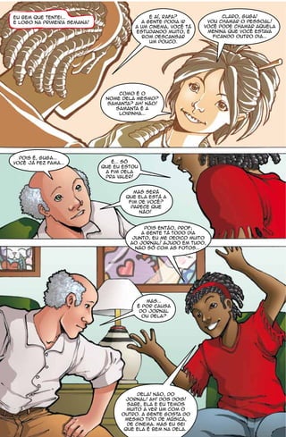 Eu bem que tentei...                         E aí, Rafa?              Claro, Guga!
e logo na primeira semana!                a gente podia ir      vou chamar o pessoal!
                                        a um cinema, você tá   você pode chamar aquela
                                        estudando muito, é      menina que você estava
                                          bom descansar           ficando outro dia...
                                             um pouco.




                                  como é o
                              nome dela mesmo?
                              Samanta? Ah! Não!
                                 Samanta é a
                                  loirinha...




  Pois é, Guga...
você já fez fama...             É... Só
                             que eu estou
                              a fim dela
                              pra valer!


                                        Mas será
                                     que ela está a
                                      fim de você?
                                       Parece que
                                          não!


                                           Pois então, prof;
                                          a gente tá todo dia
                                       junto, eu me dedico muito
                                      ao jornal! ajudo em tudo,
                                        não só com as fotos...




                                           Mas...
                                        é por causa
                                         do jornal
                                          ou dela?




                                         dela! não, do
                                    jornal! ah! dos dois!
                                     Sabe, ela e eu temos
                                     muito a ver um com o
                                   outro. A gente gosta do
                                    mesmo tipo de música,
                                     de cinema. Mas eu sei
                                    que ela é bem na dela.
 