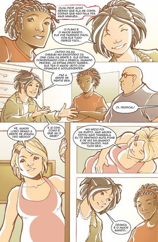 Olha prof acho
                                         ,
                               mesmo que ela me conta
                               coisas que não fala pra
                               mais ninguém...




                                    O Plínio é
                                o maior barato...
                             ele vive fazendo piada,
                                  com ele tudo
                                  parece fácil...



                             ..outro dia eu
                       cheguei no escritório da
                    ONG Casa da Gente e ele estava
                  conversando com a Rebeca, quando
                   percebi, já estava rindo também...
                      Ele tem o maior jeito com
                      criancas e adolescentes...

                              ...Faz a
                             gente se
                            sentir bem.




                                                                      oi, pessoal!




   Fê, vamos            E aí Cris,
                         como é                  no início foi
 logo senão a                               um susto, mas agora
gente se atrasa         que vai o
                          bebê?             estou mais tranqüila.
  pro médico!                             Eu tô sentindo muita fome
                                             e de vez em quando
                                              sinto enjôo, mas
                                                  tudo bem...




                                                                   Crianca
                                                                  é o maior
                                                                   barato...
 