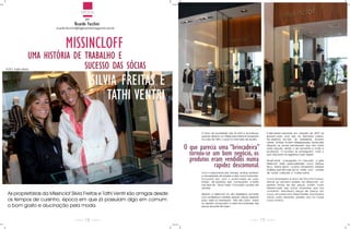 modA
                                              por
                                      Ricardo facchini
                         ricardo.facchini@highsocietymagazine.com.br




                               MISSINCLOff
                 UMA HISTÓRIA DE TRABALHO E
FoTo: Fabio risnic
                                 SUCESSO DAS SÓCIAS
                                                    SILVIA fREITAS E
                                                        TATHI VENTRI

                                                                                        o inicio da sociedade não foi fácil e aconteceu           A demanda crescente em meados de 2007 as
                                                                                        quando abriram um Ateliê para fabricar acessórios         levaram para uma loja na Alameda Lorena.
                                                                                        na casa de Tathi, o qual foi chamado de Quatro.           na abertura da loja as prateleiras ficaram
                                                                                                                                                  vazias, ambas ficaram desesperadas. Vendo esta

                                                                                 O que parecia uma “brincadeira”                                  situação as sócias perceberam que não havia
                                                                                                                                                  outra solução, senão o de aumentar e muito a

                                                                                   tornou-se um bom negócio, os                                   produção. o sucesso as perseguiam, tudo o
                                                                                                                                                  que lançavam se esgotava muito rápido.

                                                                                   produtos eram vendidos numa                                    Atualmente, consagrada no mercado,        a grife

                                                                                             rapidez descomunal.                                  missinclof veste personalidades como
                                                                                                                                                  seco, Karina Bachi, Luciana Vendramini,
                                                                                                                                                  Galisteu que até hoje sai na mídia com
                                                                                                                                                                                            débora
                                                                                                                                                                                            Adriane
                                                                                                                                                                                            camisa
                                                                                        Com o crescimento das vendas, ambas sentiram              de outras coleções e muitas outras.
                                                                                        a necessidade de ampliar e abrir novos horizontes.
                                                                                        Foi a partir daí, com o porta-malas do carro              Como empresário e dono da Facchini Couros,
                                                                                        lotado de produtos, que começaram a bater                 atendi ao primeiro pedido da missinclof, um
                                                                                        nas lojas da oscar Freire. Conclusão: sucesso de          pedido tímido de dez peças, porém muito
                                                                                        vendas!                                                   diferenciado das outras empresas que nos
                                                                                                                                                  contatam. solicitaram peças de inverno em
 As proprietárias da missinclof silvia Freitas e Tathi Ventri são amigas desde          Abriram a missinclof na Vila madalena somente             couro, em cores como rosa Chiclete, Azul royal e
                                                                                        com acessórios e camisas. Usavam peças pessoais           outras cores vibrantes, pedido raro na moda
 os tempos de cursinho, época em que já possuíam algo em comum:                         para vestir os manequins. não deu outra - todos           couro inverno.
                                                                                        os clientes começaram a fazer encomendas das
 o bom gosto e alucinação pela moda.                                                    peças da parte de baixo.




                                              18                                                                                             19
 