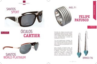 modA ACessórios




                                                                                                                    JóiAs & reLóGios
                                                                               ANEL F1
                SANTOS
                   SPORT
                                                                                             FELIPE
                                                                                           PATUSCO
                                                                                                         Felipe Patusco
                                                                                                    www.felipepatusco.com
                                                                                                             (21) 8898-3040




SAC 11 3097 0299
                              ÓCULOS          Formado em design de produto pela
                                              Universidade Federal do rio de Janeiro,


                               CARTIER
www.generaloptical.com.br

                                              Felipe patusco teve seu primeiro contato
                                              com a joalheria ainda na faculdade ao
                                              cursar, paralelamente, a escola de
                                              ourivesaria do senai-rJ.

                                              “Foi uma identificação imediata. Ao
                                              notar as transformações que o trabalho
                                              com metal permitia, percebi que esse
                                              seria o meio pelo qual expressaria minha
                                              criatividade.”

                                              suas criações já fizeram parte do
                                              figurino de diversas novelas como “Cobras
                                              e Lagartos”, “duas Caras”, “Três irmãs”,
                                              “Caminhos da Índia” e em breve
                                              estarão em “passione”, a próxima das

              SANTOS                          oito da rede Globo com marcelo
                                              Antony, Cauã reymond entre outros.


      WORLD PLATINIUM                                                                          BRINCO TAJ
                                                                                      23
 