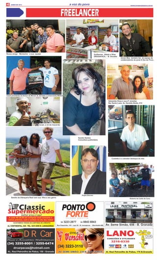 4 a voz do povo wwww.jornalavozdopovo.com.br
JUNHO DE 2014
Ceará presidente da Associ de Morad. B. Osvaldo e comerciante Welber
Ismair Max também faz da equipe de
colaboradores do jonal A Voz do Povo..
Nosso amigo ´´Montanha´´ e sua equipe.
Sebastião Rosa e sua dª Joneilse
Bar Santa Luzia Av. Geraldo Abrão, 414
Guilherme, Sibele e Silas
DROGAFACIL - B. Osvaldo
ClassicSupermercadomelhor preço é aqui!
Av. CONTINENTAL, 648 - TEL. 3231-4595 B. LARANJEIRAS
ACEITAMOS TODOS OS CARTÕES DE CRÉDITO
A cada R$ 20,00 em compras você concorre a
vários prêmios, com o sorteio no dia das mães!
PONTO
FORTEFORTEFORTEn u t r i ç ã o e s p o r t i v a
34 3223 2877 34 8843 8843
Rua Paquistão, 143 - Loja 02 - B. Laranjeiras - Uberlândia-MG
(34) 3255-8001 / 3255-6474
drcarpecas@hotmail.com
AL. Raul Petronilho de Pádua, 150 - Granada
DR CarDR CarPeças e Acessórios Multimarcas
ÓTICA
(34) 3223-3110
AV. SEME SIMÃO, 239 B. SÃO JORGEAV. SEME SIMÃO, 239 B. SÃO JORGE
Israel, o rei do macarrão
Sandra Santos
Consultora publicitária
Sandra da Vidraçaria Real com sua ﬁlha e seu genro
Roberto do Caldo de Cana
 