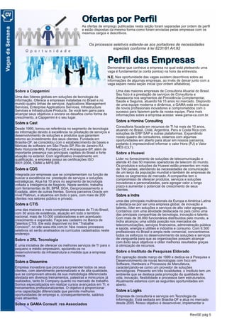 ReviSE pág 5
VagasdaSemana
OOffeerrttaass ppoorr PPeerrffiillAs ofertas de emprego publicadas nesta seção foram separadas por ordem de perfil
e estão dispostas da mesma forma como foram enviadas pelas empresas com os
mesmos cargos e descritivos.
Os processos seletivos estende­se aos portadores de necessidades
especiais conforme à lei 8231/91 Art.92
PPeerrffiill ddaass EEmmpprreessaassDemonstrar que conhece a empresa na qual está pleiteando uma
vaga é fundamental (e conta pontos) na hora da entrevista.
NN..EE.. Nas oportunidade das vagas existem descritivos sobre as
informações de algumas empresas, ao invés de deixar junto com a
vaga separo nesta seção inicial (por ordem alfabética).
Sobre a Capgemini
Uma das líderes globais em soluções de tecnologia da
informação. Oferece a empresas instaladas no Brasil e no
mundo quatro linhas de serviços: Applications Management
Services, Enterprise Applications Services, Infrastructure
Services e Infrastructure Products. Se você tem garra para
alcançar seus objetivos e encara os desafios como forma de
crescimento, a Capgemini é o seu lugar.
SSoobbrree aa CCaasstt
Desde 1990, tornou-se referência no segmento de tecnologia
da informação devido à excelência na prestação de serviços e
desenvolvimento de soluções e produtos que garantem
retorno ao investimento dos seus clientes. Fundada em
Brasília-DF, se consolidou com o estabelecimento de bases e
fábricas de software em São Paulo-SP, Rio de Janeiro-RJ,
Belo Horizonte-MG, Fortaleza-CE e Araraquara-SP, além de
importante presença nas principais capitais do Brasil e forte
atuação no exterior. Com significativo investimento em
qualificação, a empresa possui as certificações ISO
9001:2008, CMMI e MPS.BR.
SSoobbrree aa CCDDSS
Integrada por empresas que se complementam na função de
buscar a excelência na prestação de serviços e soluções
estratégicas. Atua há 10 anos no segmento de tecnologia
voltada a Inteligência de Negócio. Neste sentido, trabalha
com ferramentas de BI, BPM, SOA, Geoprocessamento e
Exadata, além de outras frentes. Somos parceiros Oracle em
nível Platinun, e atuamos em todo o país, com mais de 200
clientes nos setores público e privado.
SSoobbrree aa CCTTIISS
uma das maiores e mais completas empresas de TI do Brasil,
com 30 anos de existência, atuação em todo o território
nacional, mais de 10.000 colaboradores e em acentuado
crescimento e expansão. Faça seu cadastro no Banco de
Talentos CTIS. Ele está disponível no link "Trabalhe
Conosco", no site www.ctis.com.br. Nos nossos processos
seletivos só serão analisados os currículos cadastrados neste
endereço.
Sobre a 2RL Tecnologia
É uma iniciativa de oferecer os melhores serviços de TI para o
pequeno e médio empresário, apoiando-os no
desenvolvimento da infraestrutura a medida que a empresa
cresce.
SSoobbrree aa DDiisssseemmiinnee
Empresa inovadora que procura surpreender todos os seus
clientes, com atendimento personalizado e de alta qualidade,
que se comprovam através da sua metodologia diferenciada
atestada em diversos treinamentos, palestras e minicursos já
realizados, tanto In Company quanto no mercado de trabalho.
Somos especializados em realizar cursos avançados em TI, e
treinamentos profissionalizantes. O objetivo é proporcionar
uma capacitação diferenciada que permite melhores
oportunidades de emprego e, consequentemente, salários
mais atraentes.
Sobre a GAMA Consultores Associados
Uma das maiores empresas de Consultoria Atuarial do Brasil.
Seu foco é a prestação de serviços de Consultoria e
Assessoria nos segmentos de Previdência Complementar,
Saúde e Seguros, atuando há 15 anos no mercado. Dispondo
de uma equipe moderna e dinâmica, a GAMA está em busca
de novos profissionais inovadores e comprometidos com o
sucesso para fazerem parte da nossa equipe. Para mais
informações sobre a empresa acesse: www.gama-ca.com.br.
SSoobbrree aa HHoommiinnee CCoonnssuullttiinngg
Consultoria focada em recursos de TI há mais de 10 anos,
atuando no Brasil, Chile, Argentina, Peru e Costa Rica com
soluções de ERP SAP e outras plataformas. Expandindo
nosso quadro de consultores, estamos com algumas
oportunidades em aberto para atuar em nossos parceiros,
portanto é imprescindível informar o valor Hora (PJ) e Valor
MÊS (CLT).
Sobre a Huawei
Líder no fornecimento de soluções de telecomunicação e
atende 45 das 50 maiores operadoras de telecom do mundo.
Os produtos e soluções da Huawei estão presentes em mais
de 100 países, atendendo às necessidades de comunicação
de um terço da população mundial e também de empresas de
todos os segmentos de mercado. A companhia tem o
compromisso de oferecer produtos, serviços e soluções
inovadoras e personalizadas, para agregar valor a longo
prazo e aumentar o potencial de crescimento de seus
clientes.
SSoobbrree aa IInnddrraa
uma das principais multinacionais da Europa e América Latina
e destaca-se por ser uma empresa global, de inovação e
talento, líder em soluções e serviços de alto valor agregado.
Contamos com uma atividade destacada no país como uma
das principais companhias de tecnologia, inovação e talento.
Com mais de 36.000 funcionários distribuídos pelo mundo, a
Indra alcançou uma sólida posição nos mercados de
telecomunicações, serviços financeiros, administração pública
e saúde, energia e utilities e indústria e consumo. Com 6.500
profissionais no Brasil e ampla rede comercial, concentramos
todos os esforços no desenvolvimento de soluções e serviços
de vanguarda para que as organizações possam alcançar
com êxito seus objetivos e obter melhores resultados graças
à otimização de recursos.
Sobre o Instituto de Pesquisas Eldorado
Em operação desde março de 1999 e dedica-se à Pesquisa e
Desenvolvimento de novas tecnologias com foco em
Software, Hardware e Processos de Manufatura,
caracterizando-se como um provedor de soluções
tecnológicas. Presente em três localidades, o Instituto tem um
ambiente que se destaca pela promoção da qualidade de
vida, inovação, flexibilidade e processos bem estruturados.
Atualmente estamos com as seguintes oportunidades em
aberto.
SSoobbrree aa LLooggiikkss
Empresa de consultoria e serviços em Tecnologia da
Informação. Está sediada em Brasília-DF e atua no mercado
desde 2005. Nosso objetivo é desenvolver, implementar e
 