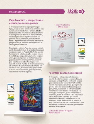 DICAS DE LEITURA 100 
Acesse o site 
A obra apresenta leituras e perspectivas para a 
Igreja, tendo-se como referência os primeiros atos 
e pronunciamentos do Papa Francisco. São 14 
capítulos escritos por diversos autores brasileiros 
e estrangeiros que abordam as menções faladas, 
escritas e gestuais do Papa Francisco em seu 
primeiro ano de pontificado, além de refletir 
sobre a importância dessas menções e avançar as 
perspectivas que, com isso, abrem-se na área de 
abordagem de cada autor. 
Francisco é o primeiro Papa não europeu em mais 
de 13 séculos de história da Igreja Católica e desde 
sua apresentação na Praça de São Pedro, quando 
humildemente solicitou orações para ele mesmo 
à multidão que o aguardava, ou mesmo um pouco 
antes, quando dispensou as tradicionais vestes 
papais e escolheu o nome pontifício, passando 
pela escolha da moradia oficial e pela bem-sucedida 
Acesse o site 
Toque para 
ver maior 
Toque para 
ver maior 
Jornada Mundial da Juventude no Brasil, 
até a reforma da Cúria Romana, atualmente em 
adiantado curso, Francisco vem surpreendendo 
o mundo com suas homilias, pronunciamentos, 
documentos, iniciativas e gestos. 
Autor: Obra Coletiva 
Editora: Vozes 
O livro aplica à catequese a reflexão sobre o 
sentido da vida, levando em consideração que a 
catequese será significativa e relevante para as 
pessoas se as ajudar a encontrar na fé cristã o 
sentido maior de sua existência. Quem primeiro 
precisa fazer esse processo são os catequistas 
para, então, favorecerem os catequizados a ter 
claro na vida quais são seus valores e qual é o 
maior; por conseguinte, qual o sentido de sua 
existência, diante da realidade e das perspectivas 
atuais. Catequistas e cristãos que saibam 
encontrar na fé cristã o sentido maior de sua 
existência podem melhor ajudar as pessoas de 
hoje a encantar-se com a fé e seus desafios e nela 
estabelecer o sentido de suas vidas, preenchendo 
os vazios da existência. 
Papa Francisco – perspectivas e 
expectativas de um papado 
O sentido da vida na catequese 
Autor: Isabel Cristina A. Siqueira 
Editora: Paulus 
 
