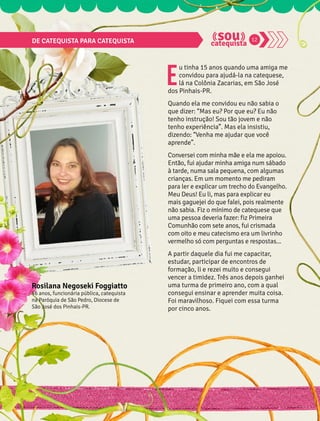 DE CATEQUISTA PARA CATEQUISTA 12 
Eu tinha 15 anos quando uma amiga me 
convidou para ajudá-la na catequese, 
lá na Colônia Zacarias, em São José 
dos Pinhais-PR. 
Quando ela me convidou eu não sabia o 
que dizer: “Mas eu? Por que eu? Eu não 
tenho instrução! Sou tão jovem e não 
tenho experiência”. Mas ela insistiu, 
dizendo: “Venha me ajudar que você 
aprende”. 
Conversei com minha mãe e ela me apoiou. 
Então, fui ajudar minha amiga num sábado 
à tarde, numa sala pequena, com algumas 
crianças. Em um momento me pediram 
para ler e explicar um trecho do Evangelho. 
Meu Deus! Eu li, mas para explicar eu 
mais gaguejei do que falei, pois realmente 
não sabia. Fiz o mínimo de catequese que 
uma pessoa deveria fazer: fiz Primeira 
Comunhão com sete anos, fui crismada 
com oito e meu catecismo era um livrinho 
vermelho só com perguntas e respostas... 
A partir daquele dia fui me capacitar, 
estudar, participar de encontros de 
formação, li e rezei muito e consegui 
vencer a timidez. Três anos depois ganhei 
uma turma de primeiro ano, com a qual 
consegui ensinar e aprender muita coisa. 
Foi maravilhoso. Fiquei com essa turma 
por cinco anos. 
Rosilana Negoseki Foggiatto 
46 anos, funcionária pública, catequista 
na Paróquia de São Pedro, Diocese de 
São José dos Pinhais-PR. 
 