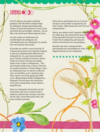 Com 23 anos eu me casei, mudei de 
paróquia, tive três filhos e fiquei longe 
da catequese. Sempre participava das 
missas, às vezes até cantava no coral, ia aos 
encontros da comunidade, novenas... Eu era 
feliz, mas sentia que faltava alguma coisa... 
Um dia recebi um telefonema da 
coordenadora da catequese me 
convidando para ser catequista. Eu aceitei 
sem nem pensar duas vezes. 
Ela então me confiou uma turma de 23 
crianças de primeiro ano. Quando cheguei 
à sala era completamente diferente de 
antigamente. Eu, que havia ensinado 
para crianças simples do interior, estava 
então com várias crianças da cidade, 
todas muito cultas e inteligentes... Tive 
que estudar ainda mais e nisso a internet 
me ajudou bastante. Conheci blogs e sites 
de catequistas que me deram a ideia de 
criar um também, com a ajuda do meu 
filho. Assim, em 29 de agosto de 2009 
criei o Blog da Nena (http://oblgdanena. 
blogsport.com.br) para me comunicar 
com outros catequistas, trocar ideias e 
experiências. 
Hoje sou catequista de terceiro ano de 
Eucaristia, este ano a minha turma é 
pequena, apenas dez crianças, eles são 
minha vida, como filhos para mim, são 
meus amigos queridos. 
Outro dia eu participava de um curso de 
liturgia e uma mulher se aproximou de 
mim e disse: “Não lembra de mim? Fui tua 
catequizanda” . 
Nossa, que alegria senti naquele momento 
em saber que uma sementinha que eu 
tinha plantado há quase 25 anos deu 
frutos! Ela é catequista, participa de 
muitos movimentos em sua paróquia. 
Quando vejo meus catequizandos 
participando da comunidade eu sinto uma 
alegria imensa em ser catequista. 
13 
 