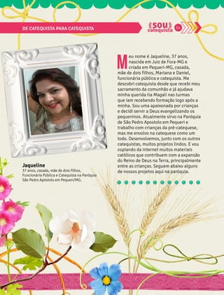 DE CATEQUISTA PARA CATEQUISTA 14 
Meu nome é Jaqueline, 37 anos, 
nascida em Juiz de Fora-MG e 
criada em Pequeri-MG, casada, 
mãe de dois filhos, Mariana e Daniel, 
funcionária pública e catequista. Me 
descobri catequista desde que recebi meu 
sacramento da comunhão e já ajudava 
minha querida tia Magali nas turmas 
que iam recebendo formação logo após a 
minha. Sou uma apaixonada por crianças 
e decidi servir a Deus evangelizando os 
pequeninos. Atualmente sirvo na Paróquia 
de São Pedro Apostolo em Pequeri e 
trabalho com crianças da pré-catequese, 
mas me envolvo na catequese como um 
todo. Desenvolvemos, junto com os outros 
catequistas, muitos projetos lindos. E vou 
copiando da internet muitos materiais 
católicos que contribuem com a expansão 
do Reino de Deus na Terra, principalmente 
entre as crianças. Seguem abaixo alguns 
de nossos projetos aqui na paróquia. 
Jaqueline 
37 anos, casada, mãe de dois filhos, 
Funcionária Pública e Catequista na Paróquia 
São Pedro Apóstolo em Pequeri/MG. 
 