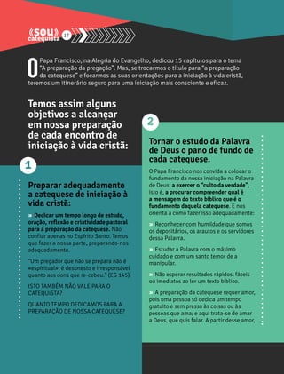17 
O Papa Francisco, na Alegria do Evangelho, dedicou 15 capítulos para o tema 
“A preparação da pregação”. Mas, se trocarmos o título para “a preparação 
da catequese” e focarmos as suas orientações para a iniciação à vida cristã, 
teremos um itinerário seguro para uma iniciação mais consciente e eficaz. 
Temos assim alguns 
objetivos a alcançar 
em nossa preparação 
de cada encontro de 
iniciação à vida cristã: 
Preparar adequadamente 
a catequese de iniciação à 
vida cristã: 
» Dedicar um tempo longo de estudo, 
oração, reflexão e criatividade pastoral 
para a preparação da catequese. Não 
confiar apenas no Espírito Santo. Temos 
que fazer a nossa parte, preparando-nos 
adequadamente. 
“Um pregador que não se prepara não é 
«espiritual»: é desonesto e irresponsável 
quanto aos dons que re-cebeu.” (EG 145) 
ISTO TAMBÉM NÃO VALE PARA O 
CATEQUISTA? 
QUANTO TEMPO DEDICAMOS PARA A 
PREPARAÇÃO DE NOSSA CATEQUESE? 
Tornar o estudo da Palavra 
de Deus o pano de fundo de 
cada catequese. 
O Papa Francisco nos convida a colocar o 
fundamento da nossa iniciação na Palavra 
de Deus, a exercer o “culto da verdade”, 
isto é, a procurar compreender qual é 
a mensagem do texto bíblico que é o 
fundamento daquela catequese. E nos 
orienta a como fazer isso adequadamente: 
» Reconhecer com humildade que somos 
os depositários, os arautos e os servidores 
dessa Palavra. 
» Estudar a Palavra com o máximo 
cuidado e com um santo temor de a 
manipular. 
» Não esperar resultados rápidos, fáceis 
ou imediatos ao ler um texto bíblico. 
» A preparação da catequese requer amor, 
pois uma pessoa só dedica um tempo 
gratuito e sem pressa às coisas ou às 
pessoas que ama; e aqui trata-se de amar 
a Deus, que quis falar. A partir desse amor, 
1 
2 
 