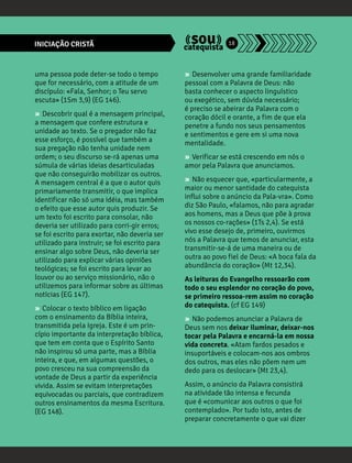 INICIAÇÃO CRISTÃ 18 
uma pessoa pode deter-se todo o tempo 
que for necessário, com a atitude de um 
discípulo: «Fala, Senhor; o Teu servo 
escuta» (1Sm 3,9) (EG 146). 
» Descobrir qual é a mensagem principal, 
a mensagem que confere estrutura e 
unidade ao texto. Se o pregador não faz 
esse esforço, é possível que também a 
sua pregação não tenha unidade nem 
ordem; o seu discurso se-rá apenas uma 
súmula de várias ideias desarticuladas 
que não conseguirão mobilizar os outros. 
A mensagem central é a que o autor quis 
primariamente transmitir, o que implica 
identificar não só uma idéia, mas também 
o efeito que esse autor quis produzir. Se 
um texto foi escrito para consolar, não 
deveria ser utilizado para corri-gir erros; 
se foi escrito para exortar, não deveria ser 
utilizado para instruir; se foi escrito para 
ensinar algo sobre Deus, não deveria ser 
utilizado para explicar várias opiniões 
teológicas; se foi escrito para levar ao 
louvor ou ao serviço missionário, não o 
utilizemos para informar sobre as últimas 
notícias (EG 147). 
» Colocar o texto bíblico em ligação 
com o ensinamento da Bíblia inteira, 
transmitida pela Igreja. Este é um prin-cípio 
importante da interpretação bíblica, 
que tem em conta que o Espírito Santo 
não inspirou só uma parte, mas a Bíblia 
inteira, e que, em algumas questões, o 
povo cresceu na sua compreensão da 
vontade de Deus a partir da experiência 
vivida. Assim se evitam interpretações 
equivocadas ou parciais, que contradizem 
outros ensinamentos da mesma Escritura. 
(EG 148). 
» Desenvolver uma grande familiaridade 
pessoal com a Palavra de Deus: não 
basta conhecer o aspecto linguístico 
ou exegético, sem dúvida necessário; 
é preciso se abeirar da Palavra com o 
coração dócil e orante, a fim de que ela 
penetre a fundo nos seus pensamentos 
e sentimentos e gere em si uma nova 
mentalidade. 
» Verificar se está crescendo em nós o 
amor pela Palavra que anunciamos. 
» Não esquecer que, «particularmente, a 
maior ou menor santidade do catequista 
influi sobre o anúncio da Pala-vra». Como 
diz São Paulo, «falamos, não para agradar 
aos homens, mas a Deus que põe à prova 
os nossos co-rações» (1Ts 2,4). Se está 
vivo esse desejo de, primeiro, ouvirmos 
nós a Palavra que temos de anunciar, esta 
transmitir-se-á de uma maneira ou de 
outra ao povo fiel de Deus: «A boca fala da 
abundância do coração» (Mt 12,34). 
As leituras do Evangelho ressoarão com 
todo o seu esplendor no coração do povo, 
se primeiro ressoa-rem assim no coração 
do catequista. (cf EG 149) 
» Não podemos anunciar a Palavra de 
Deus sem nos deixar iluminar, deixar-nos 
tocar pela Palavra e encarná-la em nossa 
vida concreta. «Atam fardos pesados e 
insuportáveis e colocam-nos aos ombros 
dos outros, mas eles não põem nem um 
dedo para os deslocar» (Mt 23,4). 
Assim, o anúncio da Palavra consistirá 
na atividade tão intensa e fecunda 
que é «comunicar aos outros o que foi 
contemplado». Por tudo isto, antes de 
preparar concretamente o que vai dizer 
 