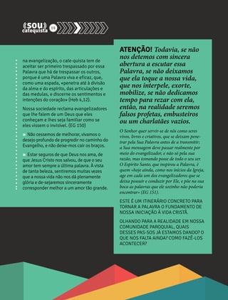 na evangelização, o cate-quista tem de 
aceitar ser primeiro trespassado por essa 
Palavra que há de trespassar os outros, 
porque é uma Palavra viva e eficaz, que, 
como uma espada, «penetra até à divisão 
da alma e do espírito, das articulações e 
das medulas, e discerne os sentimentos e 
intenções do coração» (Heb 4,12). 
Nossa sociedade reclama evangelizadores 
que lhe falem de um Deus que eles 
conheçam e lhes seja familiar como se 
eles vissem o invisível. (EG 150) 
» Não cessemos de melhorar, vivamos o 
desejo profundo de progredir no caminho do 
Evangelho, e não deixe-mos cair os braços. 
» Estar seguros de que Deus nos ama, de 
que Jesus Cristo nos salvou, de que o seu 
amor tem sempre a última palavra. À vista 
de tanta beleza, sentiremos muitas vezes 
que a nossa vida não nos dá plenamente 
glória e de-sejaremos sinceramente 
corresponder melhor a um amor tão grande. 
ATENÇÃO! Todavia, se não 
nos detemos com sincera 
abertura a escutar essa 
Palavra, se não deixamos 
que ela toque a nossa vida, 
que nos interpele, exorte, 
mobilize, se não dedicamos 
tempo para rezar com ela, 
então, na realidade seremos 
falsos profetas, embusteiros 
ou um charlatães vazios. 
O Senhor quer servir-se de nós como seres 
vivos, livres e criativos, que se deixam pene-trar 
pela Sua Palavra antes de a transmitir; 
a Sua mensagem deve passar realmente por 
meio do evangelizador, e não só pela sua 
razão, mas tomando posse de todo o seu ser. 
O Espírito Santo, que inspirou a Palavra, é 
quem «hoje ainda, como nos inícios da Igreja, 
age em cada um dos evangelizadores que se 
deixa possuir e conduzir por Ele, e põe na sua 
boca as palavras que ele sozinho não poderia 
encontrar» (EG 151). 
ESTE É UM ITINERÁRIO CONCRETO PARA 
TORNAR A PALAVRA O FUNDAMENTO DE 
NOSSA INICIAÇÃO À VIDA CRISTÃ. 
OLHANDO PARA A REALIDADE EM NOSSA 
COMUNIDADE PAROQUIAL, QUAIS 
DESSES PAS-SOS JÁ ESTAMOS DANDO? O 
QUE NOS FALTA AINDA? COMO FAZÊ-LOS 
ACONTECER? 
19 
 