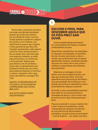 21 
» Outras vezes, pensamos que Deus 
nos exige uma decisão demasiado 
grande, que ainda não estamos 
em con-dições de tomar. Isso leva 
muitas pessoas a perderem a alegria 
do encontro com a Palavra, mas 
significaria es-quecer que ninguém 
é mais paciente do que Deus Pai, 
ninguém compreende e sabe esperar 
como Ele. Deus convida sempre a 
dar um passo mais, mas não exige 
uma resposta completa, se ainda 
não percorremos o ca-minho que 
a torna possível. Apenas quer 
que olhemos com sinceridade a 
nossa vida e a apresentemos sem 
fingimento diante dos seus olhos, 
que estejamos dispostos a continuar 
a crescer, e peçamos a Ele o que 
ainda não podemos conseguir (EG 
153). 
QUANTO JÁ PROGREDIMOS EM 
UTILIZAR A LECTIO DIVINA NA 
COMPREENSÃO DOS TEXTOS 
BÍBLICOS? 
QUE DIFICULDADES AINDA 
ENCONTRAMOS? 
4 
ESCUTAR O POVO, PARA 
DESCOBRIR AQUILO QUE 
OS FIÉIS PRECI-SAM 
OUVIR. 
» Como evangelizadores precisamos 
ser contemplativos da Palavra e também 
contemplativos do povo. 
Dessa forma, descobrimos «as aspirações, 
as riquezas e as limitações, as maneiras 
de orar, de amar, de encarar a vida e o 
mundo, que caracterizam este ou aquele 
aglomerado humano», prestando atenção 
«ao povo con-creto com os seus sinais e 
símbolos e respondendo aos problemas 
que apresenta». 
» Relacionar a mensagem do texto 
bíblico com uma situação humana, com 
algo que as pessoas vivem, com uma 
experiência que precisa da luz da Palavra. 
Essa preocupação não é ditada por uma 
atitude oportunista ou diplomática, mas é 
profundamente religiosa e pastoral. 
No fundo, é uma «sensibilidade espiritual 
para saber ler nos acontecimentos a 
mensagem de Deus», e isto é muito mais 
do que encontrar algo interessante para 
dizer. 
Procura-se descobrir «o que o Senhor tem 
a dizer nessas circunstâncias». Então, 
a preparação da catequese transforma-se 
num exercício de discernimento 
evangélico, no qual se procura reconhecer 
– à luz do Espírito – «um ‘apelo’ que Deus 
 