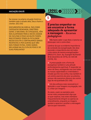INICIAÇÃO CRISTÃ 22 
faz ressoar na própria situação histórica: 
também nele e através dele, Deus chama o 
crente». (EG 154) 
DOCUMENTOS DA IGREJA, TAIS COMO 
CATEQUESE RENOVADA, DIRETÓRIO 
GERAL E NACIONAL DE CATEQUESE, VÊM 
NOS ALERTANDO PARA A NECES-SIDADE 
DE ESCUTAR O POVO HÁ MUITO TEMPO. 
MAS ESTAMOS TENDO DI-FICULDADE 
NESSA ESCUTA E CONTINUAMOS DANDO 
RESPOSTAS A PER-GUNTAS QUE NÃO 
NOS FORAM FEITAS. COMO VAMOS 
MELHORAR NA ES-CUTA DO POVO E DE 
SUAS PERGUNTAS? 
5 
É preciso empenhar-se 
em encontrar a forma 
adequada de apresentar 
a mensagem – Recursos 
pedagógicos 
» Não basta saber o que dizer, é preciso se 
preocupar com o como dizer. 
Lembrar de que «a evidente importância 
do conteúdo da evangelização não deve 
esconder a importância dos mé-todos 
e dos meios da mesma evangelização» 
(PAULO VI, Exort. Ap. Evangelii Nuntiandi 
(8 de dezembro de 1975), 40: AAS 68 
(1976), 31). 
» A preocupação com a forma de 
evangelizar também é uma atitude 
profundamente espiritual. É responder ao 
amor de Deus, entregando-nos com todas 
as nossas capacidades e criatividade à 
missão que Ele nos confia; mas também é 
um exímio exercício de amor ao próximo, 
porque não queremos oferecer aos outros 
algo de má qualidade (EG 156). 
» Um dos esforços mais necessários é 
aprender a usar imagens na pregação, isto 
é, a falar por imagens. 
Às vezes, usam-se exemplos para 
tornar mais compreensível algo que 
se quer explicar, mas estes exemplos 
frequentemente dirigem-se apenas ao 
entendimento, enquanto as imagens 
ajudam a apreciar e acolher a mensagem 
que se quer transmitir. 
 